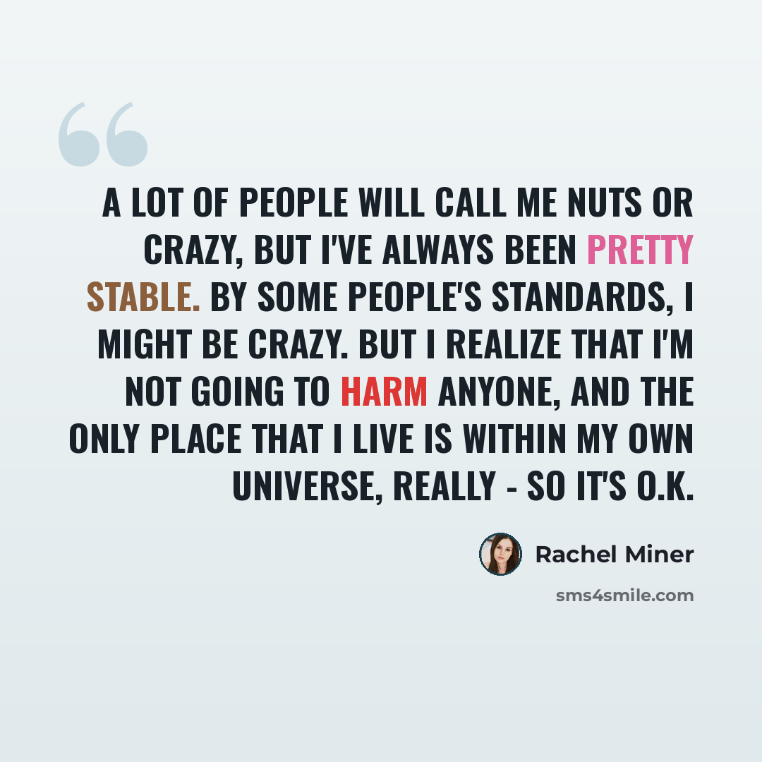 “A lot of people will call me nuts or crazy, but I've always been pretty stable. By some people's standards, I might be crazy. But I realize that I'm not going to harm anyone, and the only place that I live is within my own universe, really - so it's O.K.” quote by Rachel Miner