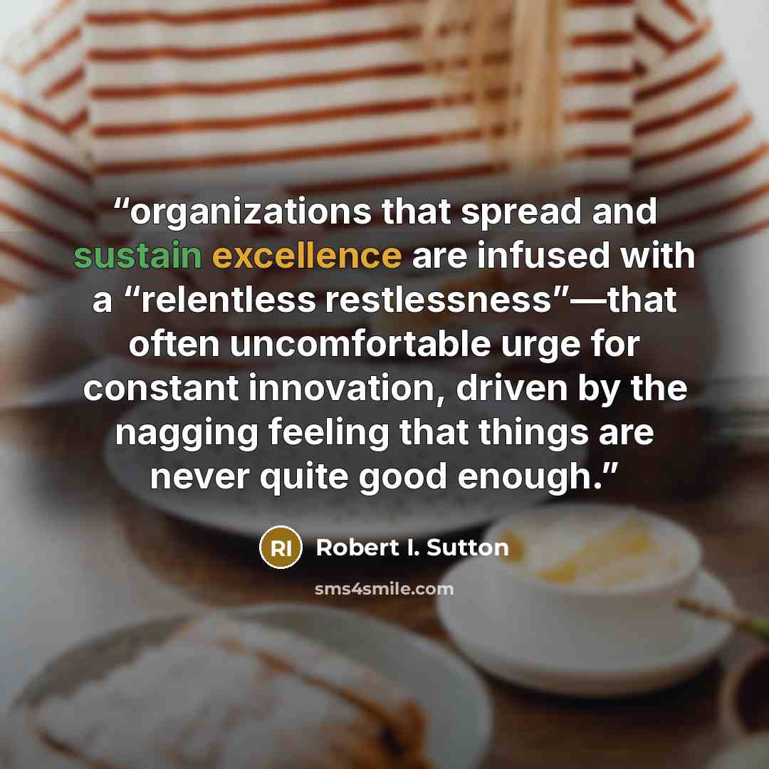 “organizations that spread and sustain excellence are infused with a “relentless restlessness”—that often uncomfortable urge for constant innovation, driven by the nagging feeling that things are never quite good enough.” quote by Robert I. Sutton