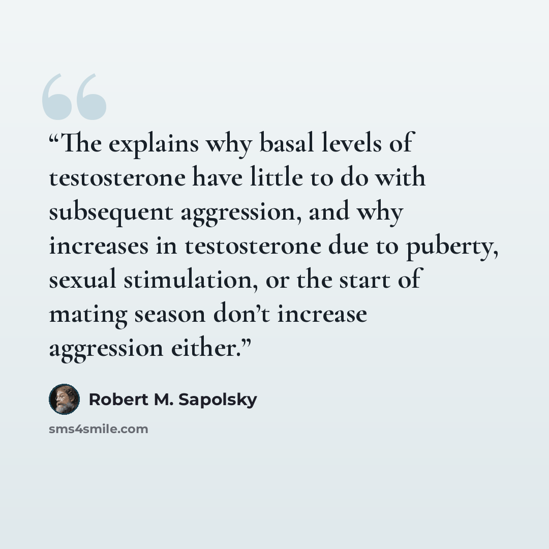 “The explains why basal levels of testosterone have little to do with subsequent aggression, and why increases in testosterone due to puberty, sexual stimulation, or the start of mating season don’t increase aggression either.” quote by Robert M. Sapolsky