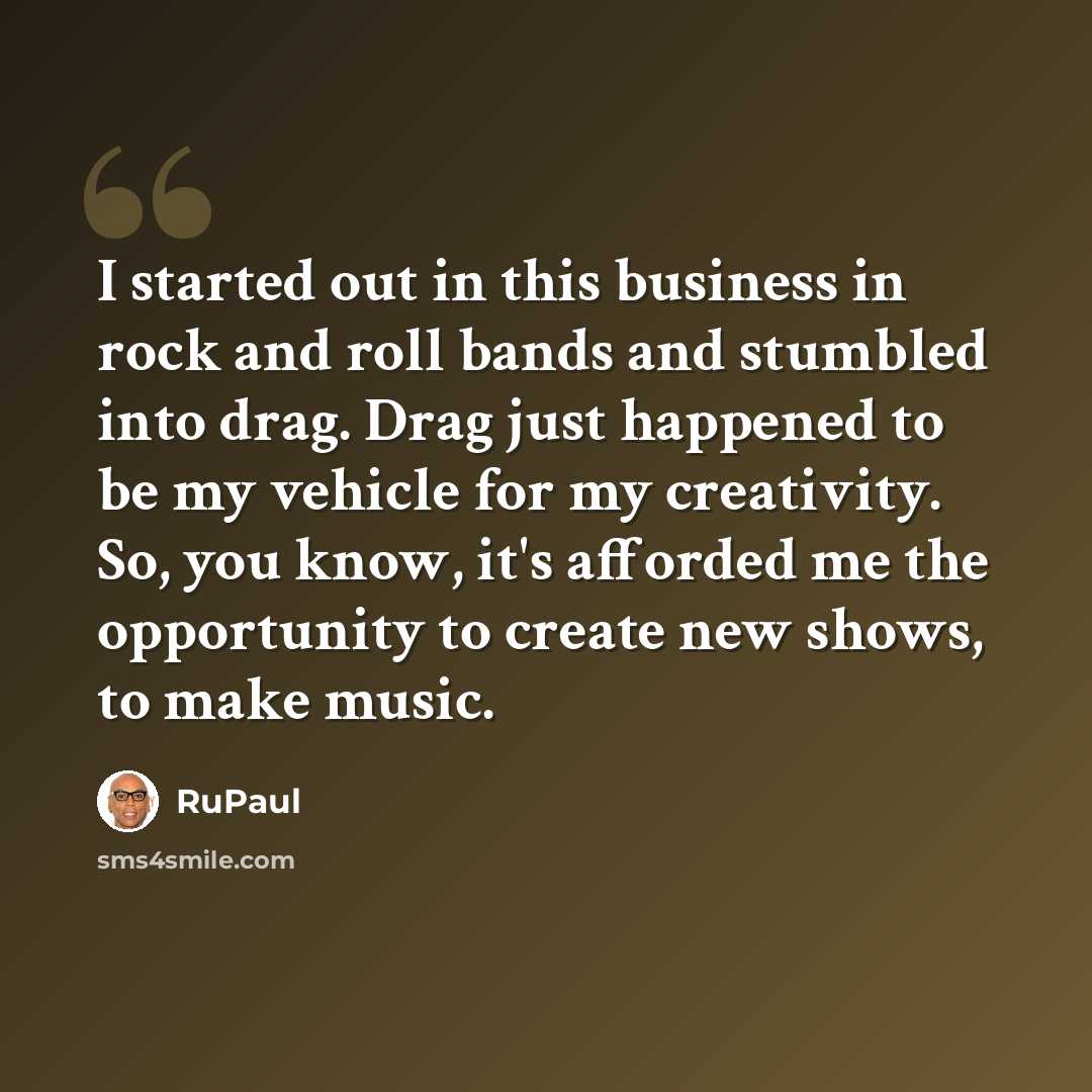 “I started out in this business in rock and roll bands and stumbled into drag. Drag just happened to be my vehicle for my creativity. So, you know, it's afforded me the opportunity to create new shows, to make music.” quote by RuPaul