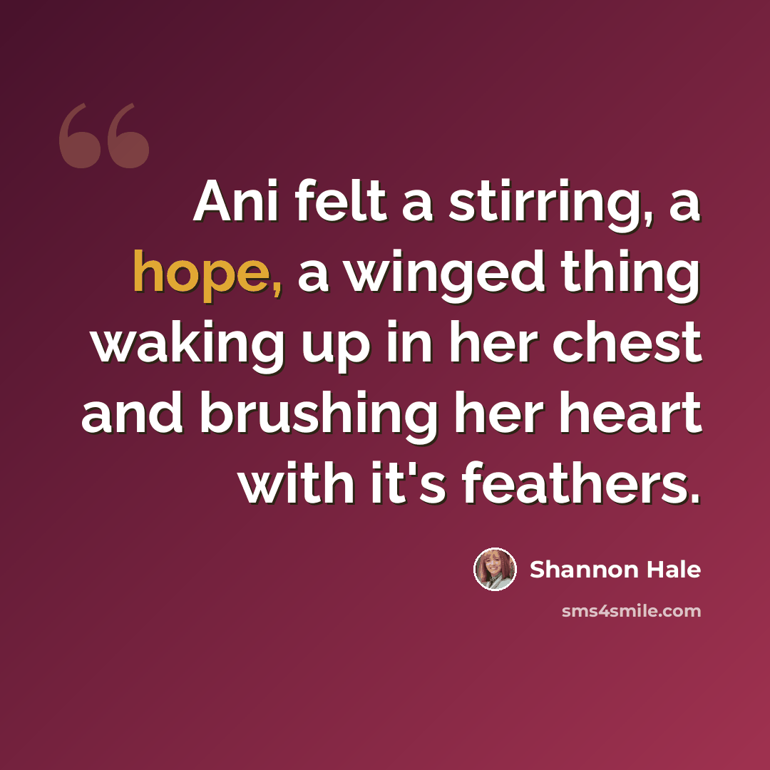 “Ani felt a stirring, a hope, a winged thing waking up in her chest and brushing her heart with it's feathers.” quote by Shannon Hale