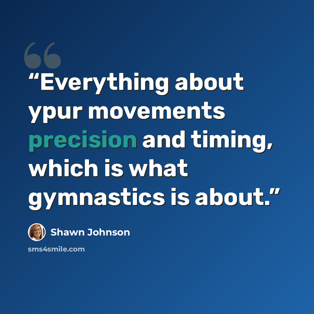 “Everything about ypur movements precision and timing, which is what gymnastics is about.” quote by Shawn Johnson