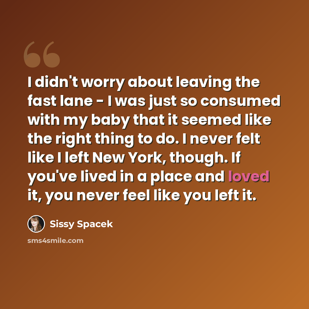 “I didn't worry about leaving the fast lane - I was just so consumed with my baby that it seemed like the right thing to do. I never felt like I left New York, though. If you've lived in a place and loved it, you never feel like you left it.” quote by Sissy Spacek
