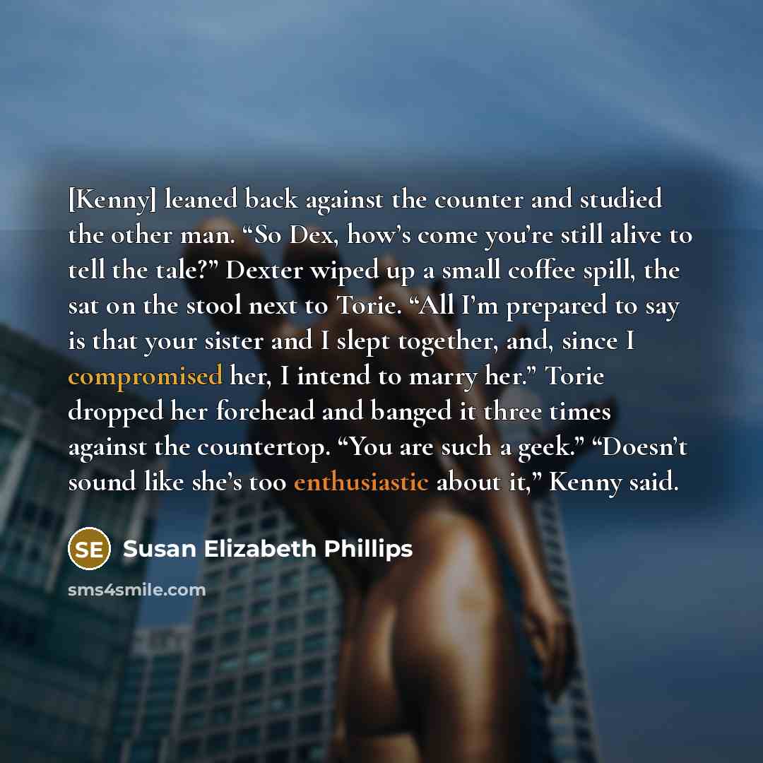 “[Kenny] leaned back against the counter and studied the other man. “So Dex, how’s come you’re still alive to tell the tale?” Dexter wiped up a small coffee spill, the sat on the stool next to Torie. “All I’m prepared to say is that your sister and I slept together, and, since I compromised her, I…” quote by Susan Elizabeth Phillips