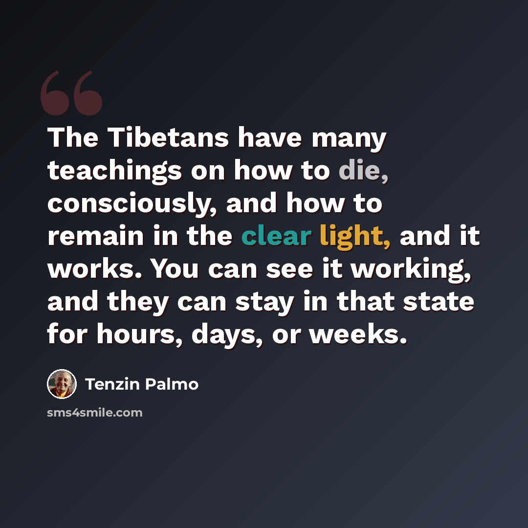 “The Tibetans have many teachings on how to die, consciously, and how to remain in the clear light, and it works. You can see it working, and they can stay in that state for hours, days, or weeks.” quote by Tenzin Palmo