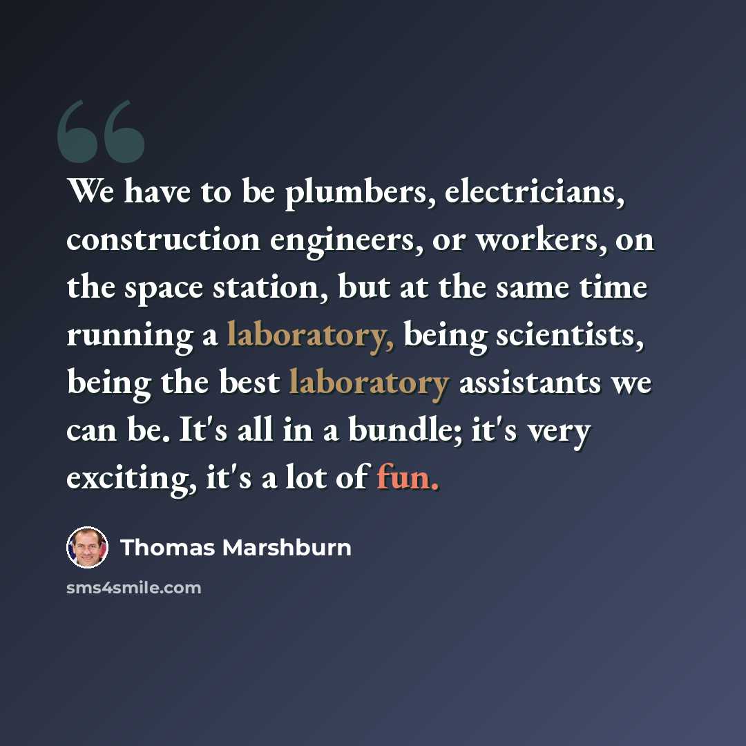 “We have to be plumbers, electricians, construction engineers, or workers, on the space station, but at the same time running a laboratory, being scientists, being the best laboratory assistants we can be. It's all in a bundle; it's very exciting, it's a lot of fun.” quote by Thomas Marshburn