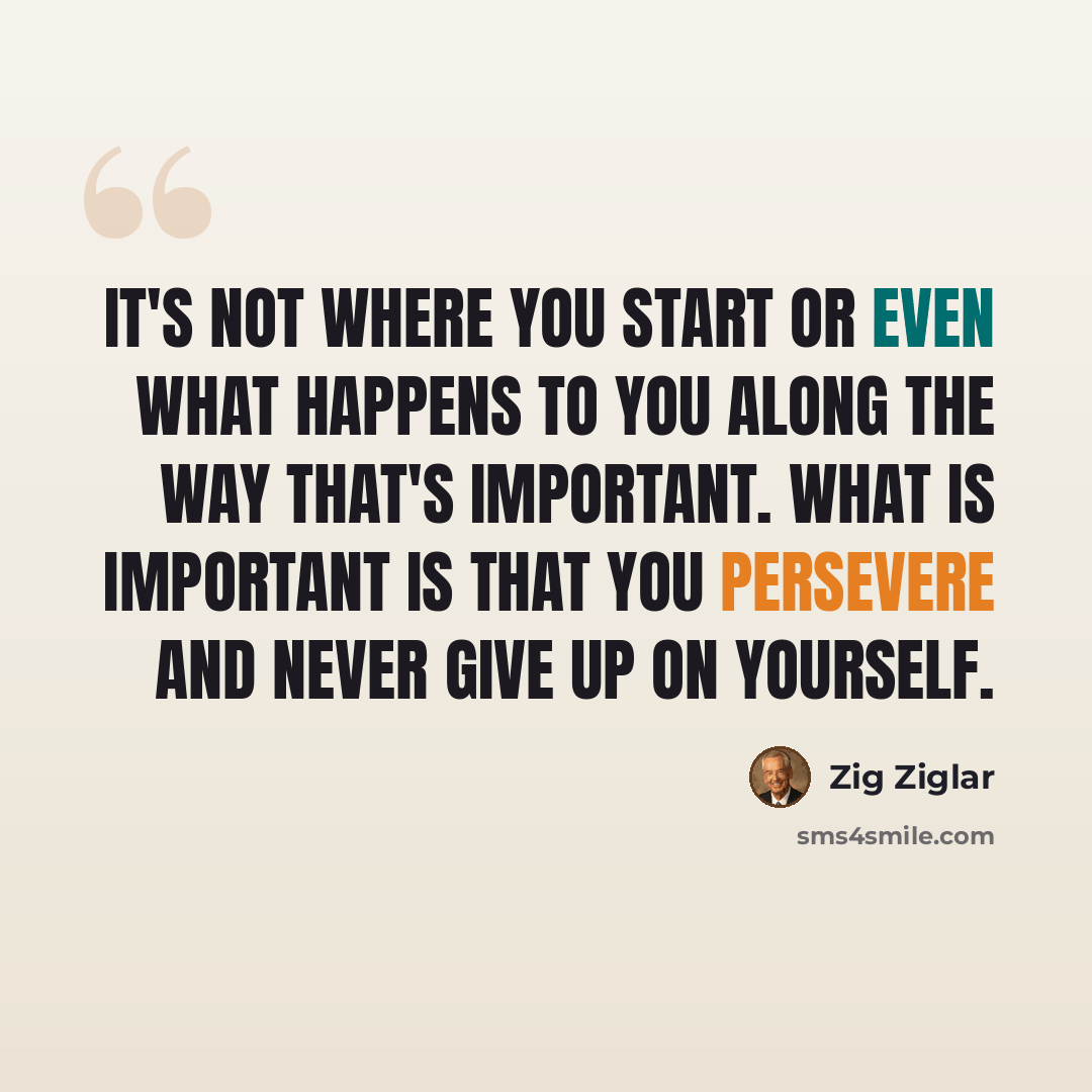 “It's not where you start or even what happens to you along the way that's important. What is important is that you persevere and never give up on yourself.” quote by Zig Ziglar