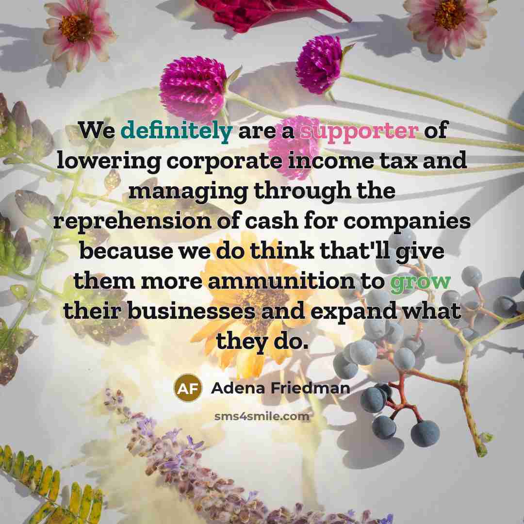 “We definitely are a supporter of lowering corporate income tax and managing through the reprehension of cash for companies because we do think that'll give them more ammunition to grow their businesses and expand what they do.” quote by Adena Friedman
