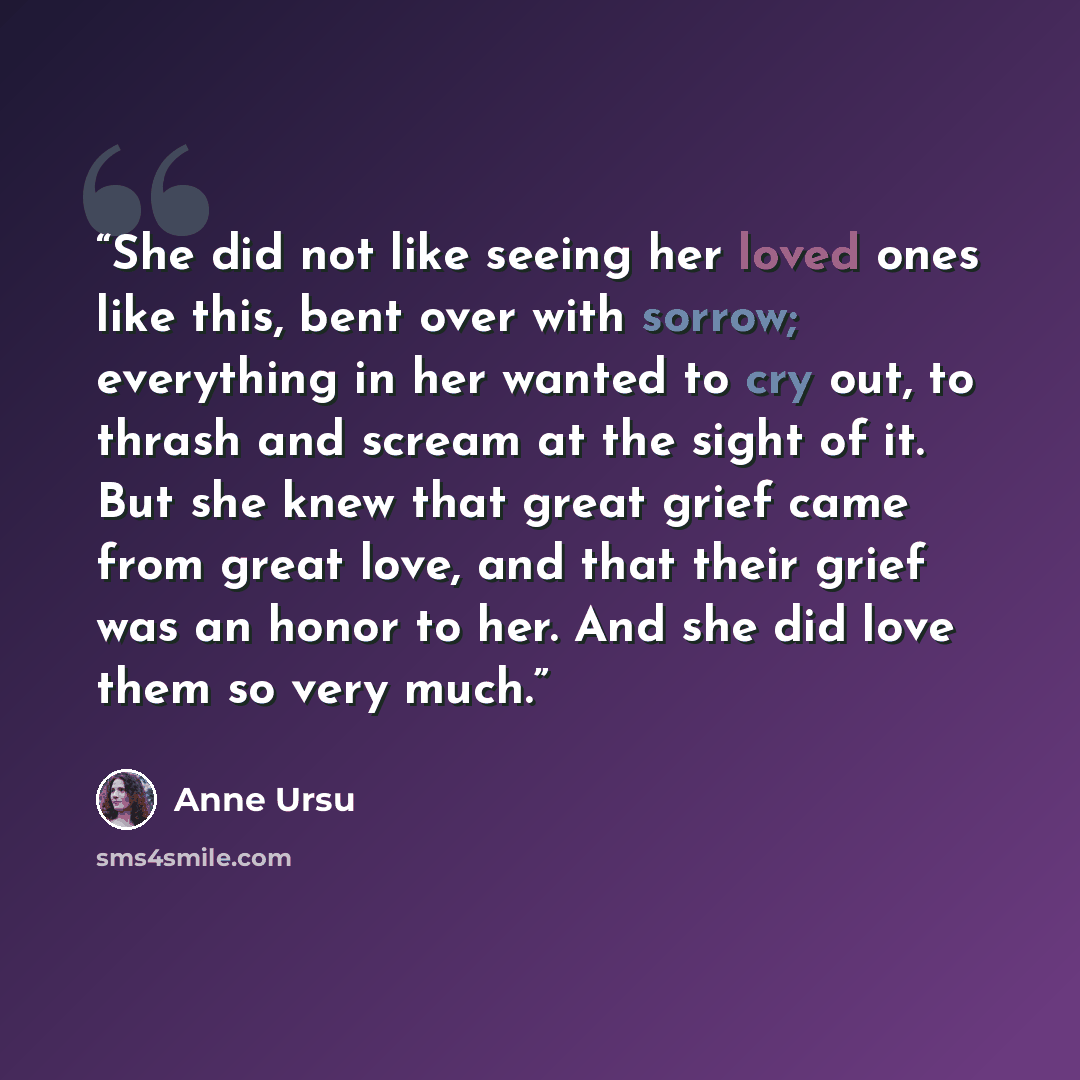 “She did not like seeing her loved ones like this, bent over with sorrow; everything in her wanted to cry out, to thrash and scream at the sight of it. But she knew that great grief came from great love, and that their grief was an honor to her. And she did love them so very much.” quote by Anne Ursu