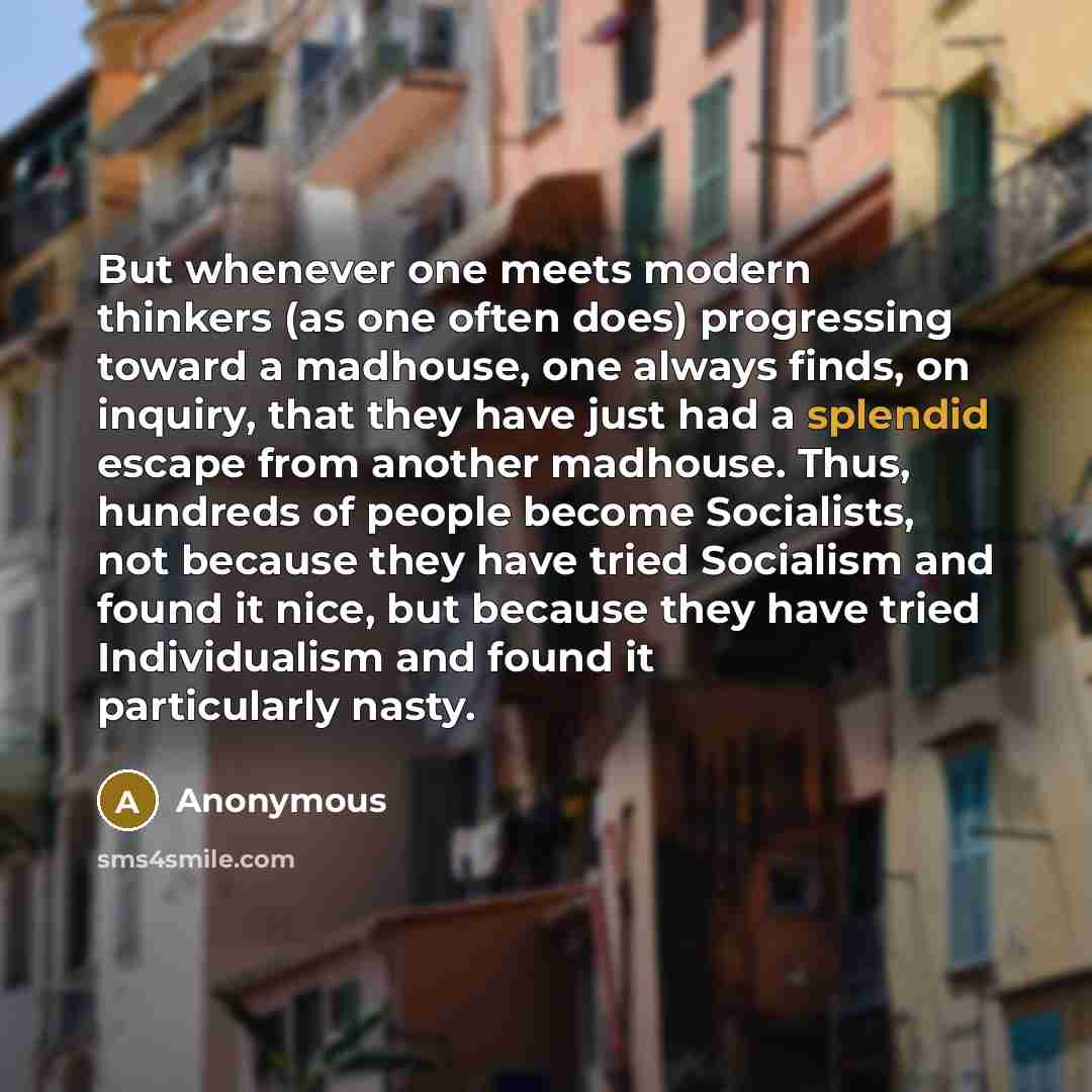 “But whenever one meets modern thinkers (as one often does) progressing toward a madhouse, one always finds, on inquiry, that they have just had a splendid escape from another madhouse. Thus, hundreds of people become Socialists, not because they have tried Socialism and found it nice, but because…” quote by Anonymous