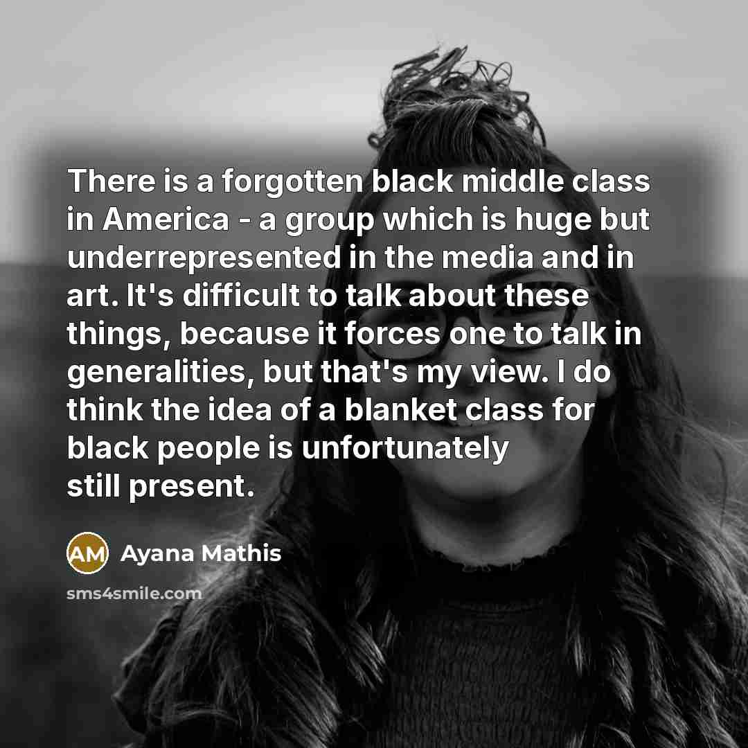 “There is a forgotten black middle class in America - a group which is huge but underrepresented in the media and in art. It's difficult to talk about these things, because it forces one to talk in generalities, but that's my view. I do think the idea of a blanket class for black people is…” quote by Ayana Mathis