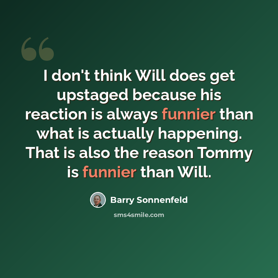 “I don't think Will does get upstaged because his reaction is always funnier than what is actually happening. That is also the reason Tommy is funnier than Will.” quote by Barry Sonnenfeld
