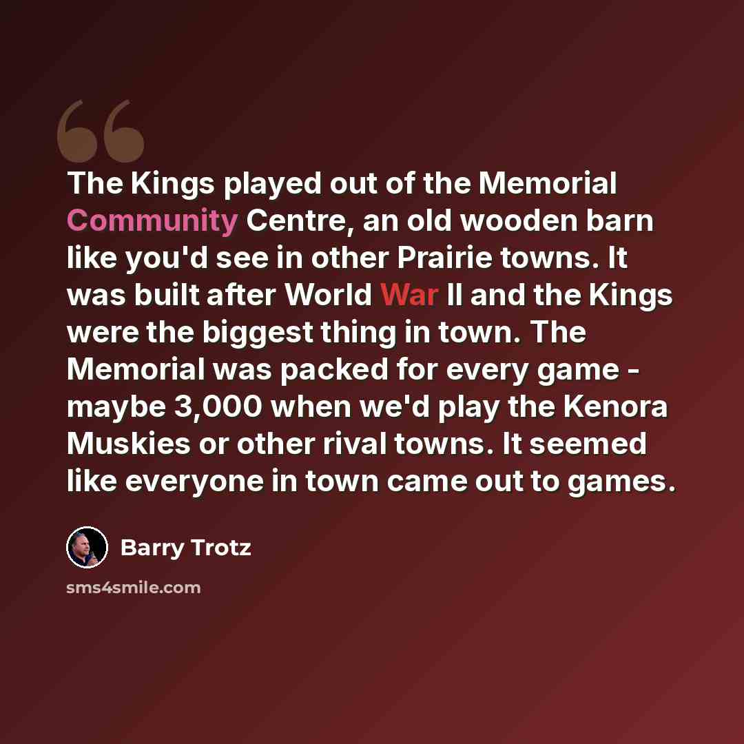 “The Kings played out of the Memorial Community Centre, an old wooden barn like you'd see in other Prairie towns. It was built after World War II and the Kings were the biggest thing in town. The Memorial was packed for every game - maybe 3,000 when we'd play the Kenora Muskies or other rival…” quote by Barry Trotz