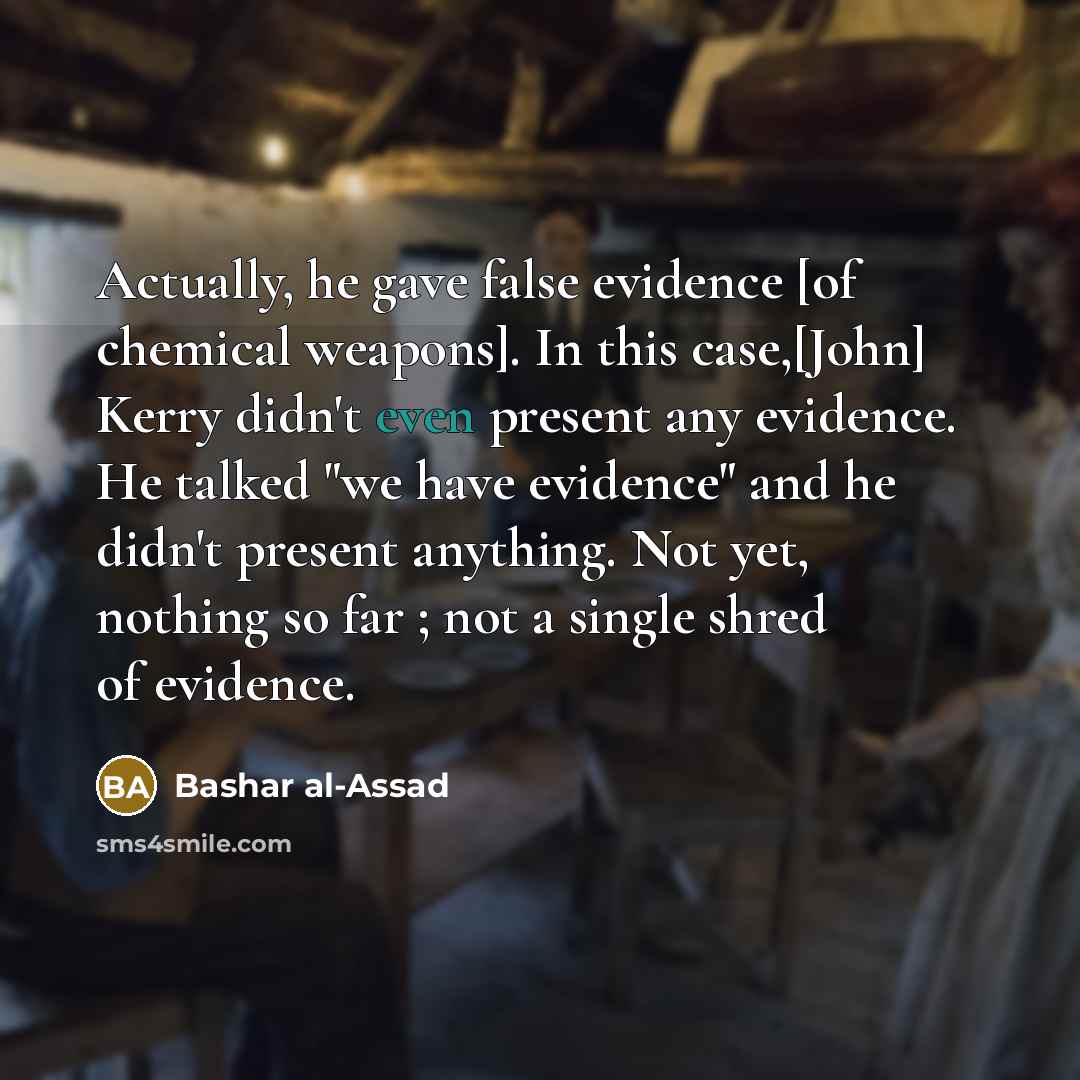 “Actually, he gave false evidence [of chemical weapons]. In this case,[John] Kerry didn't even present any evidence. He talked "we have evidence" and he didn't present anything. Not yet, nothing so far ; not a single shred of evidence.” quote by Bashar al-Assad