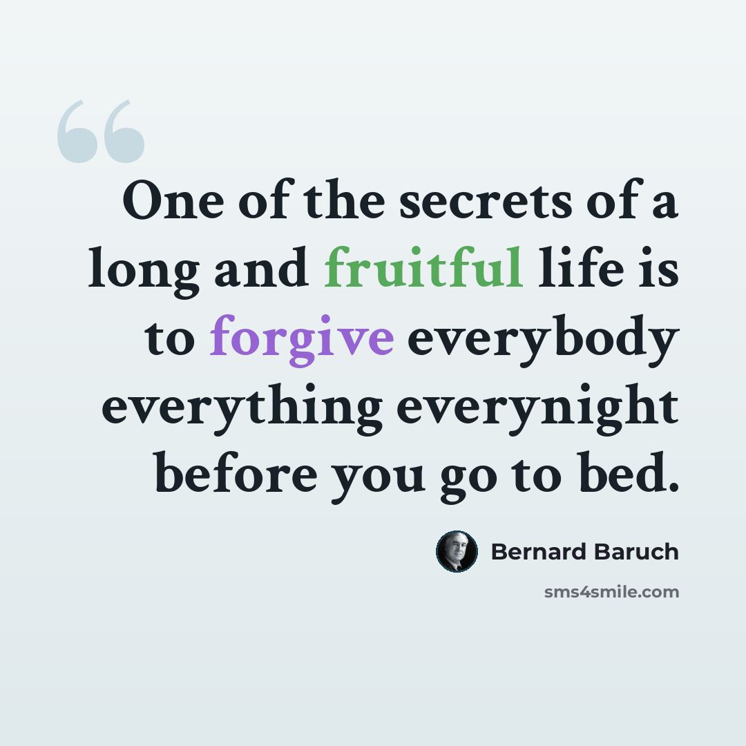 “One of the secrets of a long and fruitful life is to forgive everybody everything everynight before you go to bed.” quote by Bernard Baruch