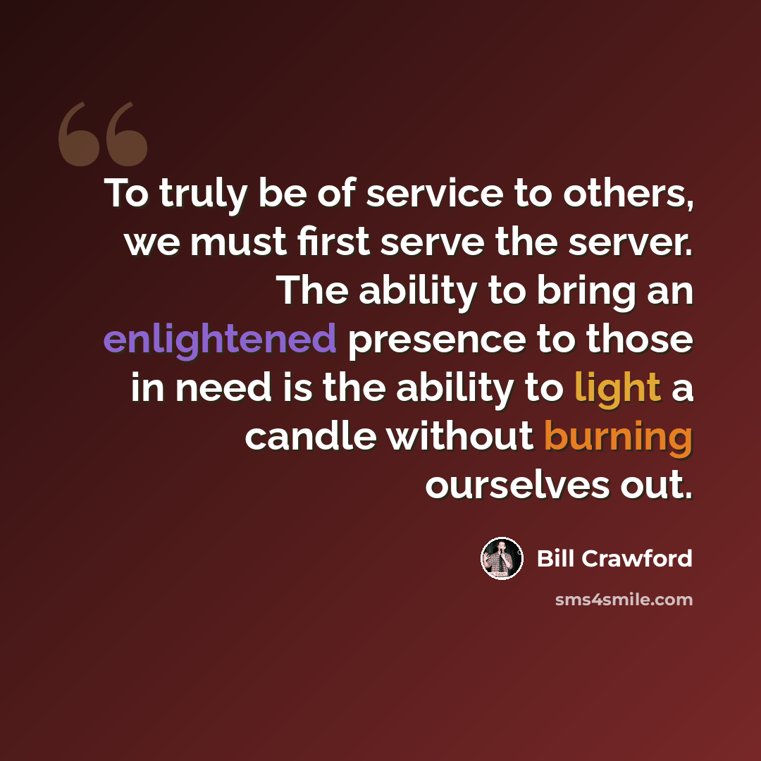 “To truly be of service to others, we must first serve the server. The ability to bring an enlightened presence to those in need is the ability to light a candle without burning ourselves out.” quote by Bill Crawford