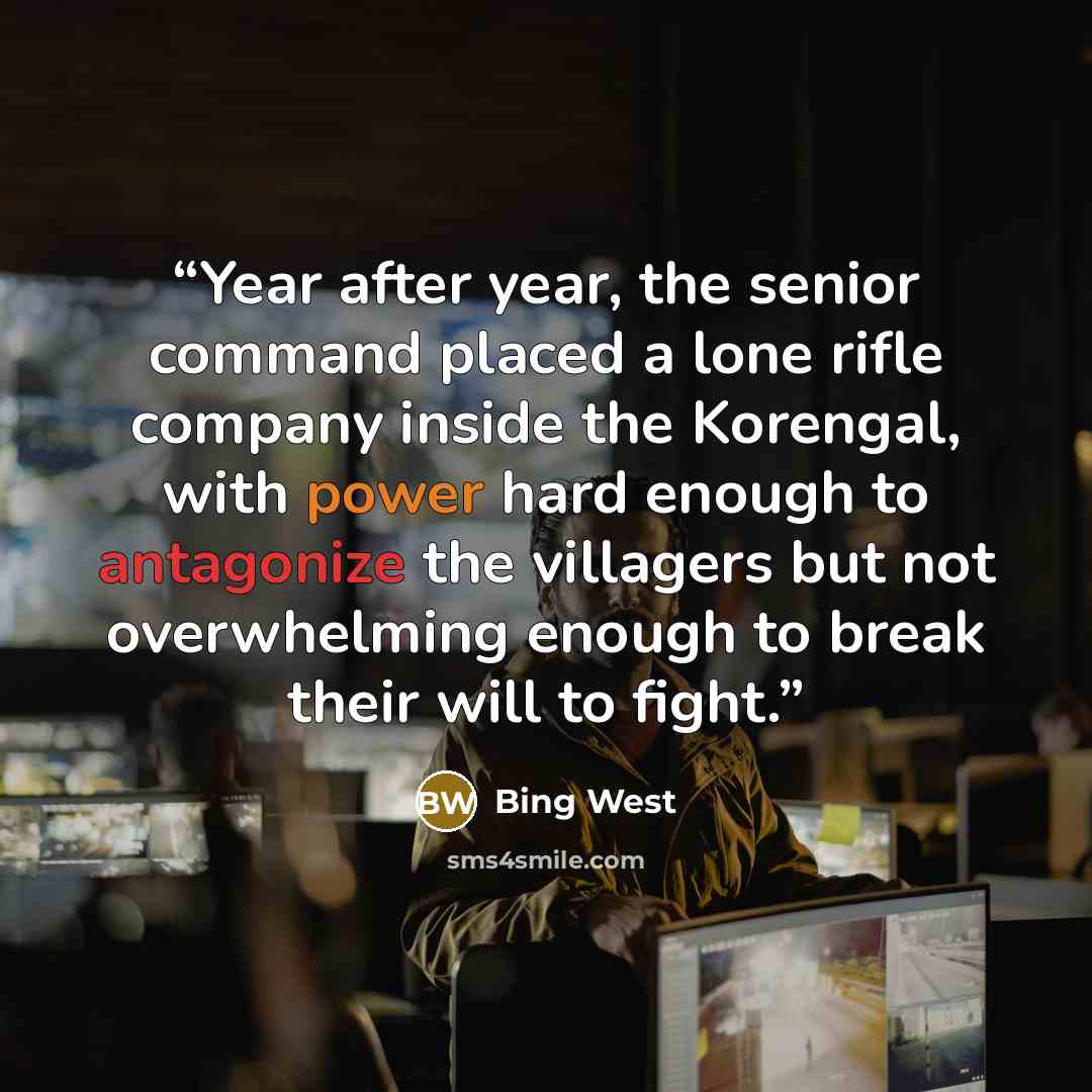 “Year after year, the senior command placed a lone rifle company inside the Korengal, with power hard enough to antagonize the villagers but not overwhelming enough to break their will to fight.” quote by Bing West