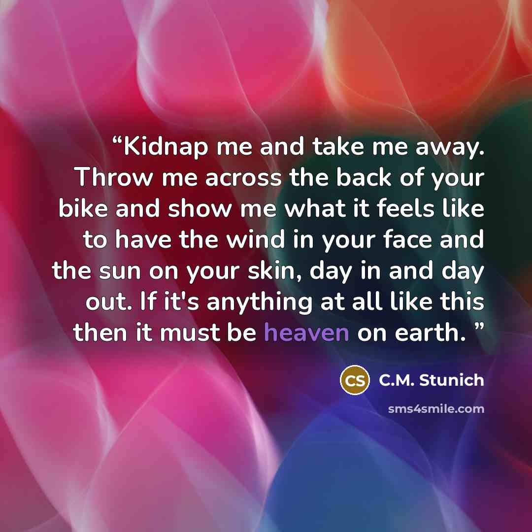“Kidnap me and take me away. Throw me across the back of your bike and show me what it feels like to have the wind in your face and the sun on your skin, day in and day out. If it's anything at all like this then it must be heaven on earth.” quote by C.M. Stunich