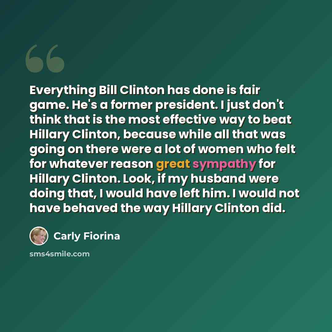 “Everything Bill Clinton has done is fair game. He's a former president. I just don't think that is the most effective way to beat Hillary Clinton, because while all that was going on there were a lot of women who felt for whatever reason great sympathy for Hillary Clinton. Look, if my husband were…” quote by Carly Fiorina