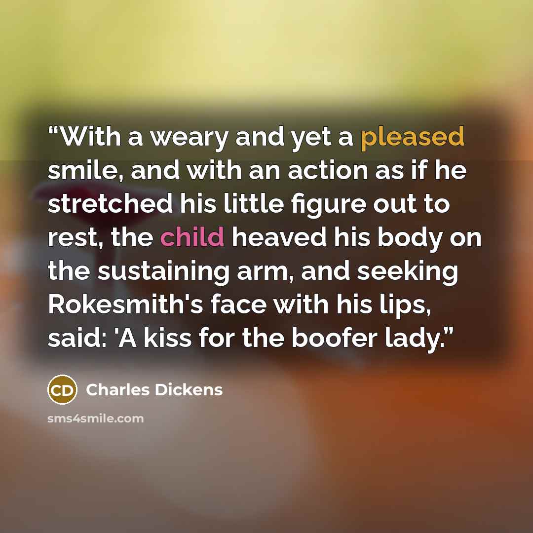 “With a weary and yet a pleased smile, and with an action as if he stretched his little figure out to rest, the child heaved his body on the sustaining arm, and seeking Rokesmith's face with his lips, said: 'A kiss for the boofer lady.” quote by Charles Dickens