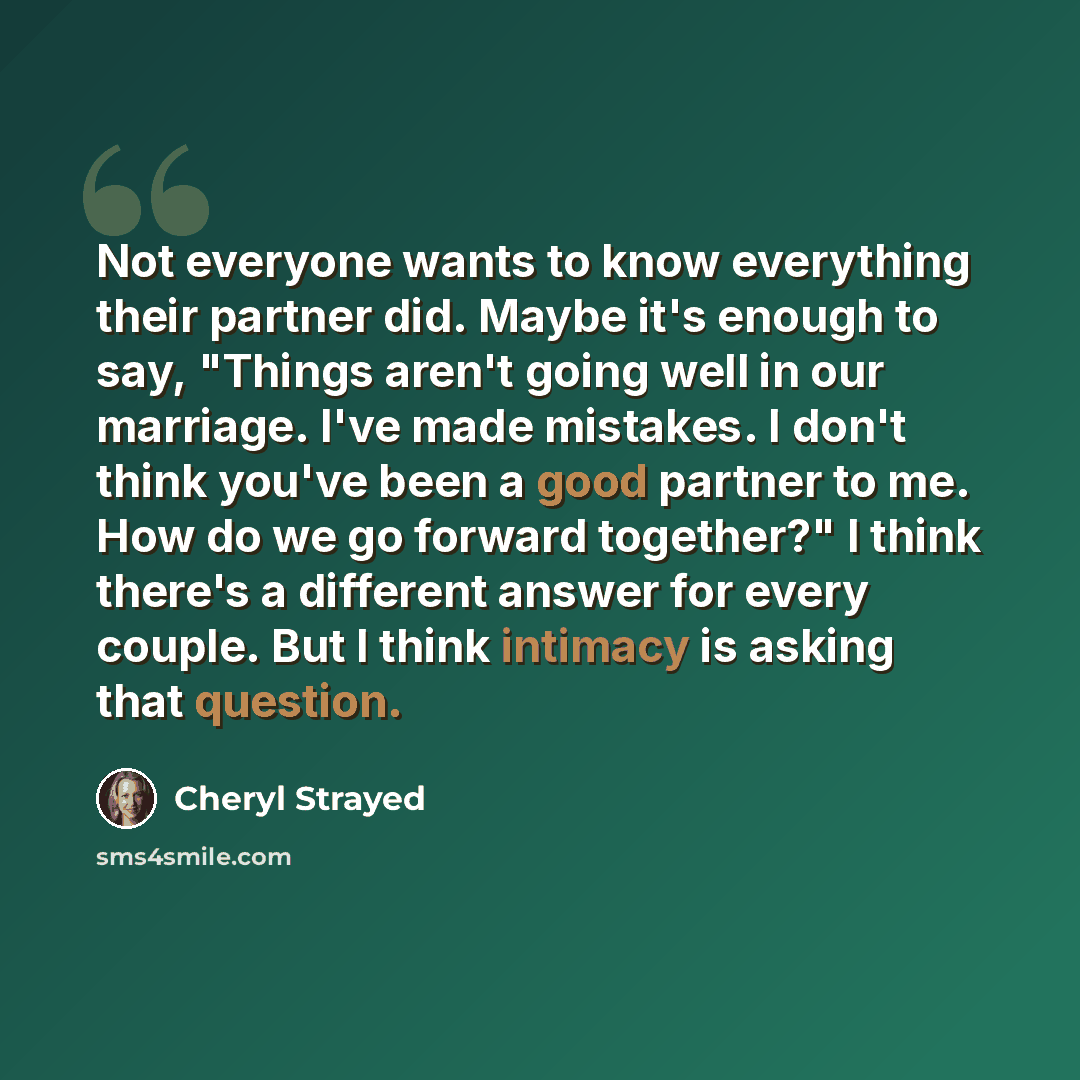 “Not everyone wants to know everything their partner did. Maybe it's enough to say, "Things aren't going well in our marriage. I've made mistakes. I don't think you've been a good partner to me. How do we go forward together?" I think there's a different answer for every couple. But I think…” quote by Cheryl Strayed