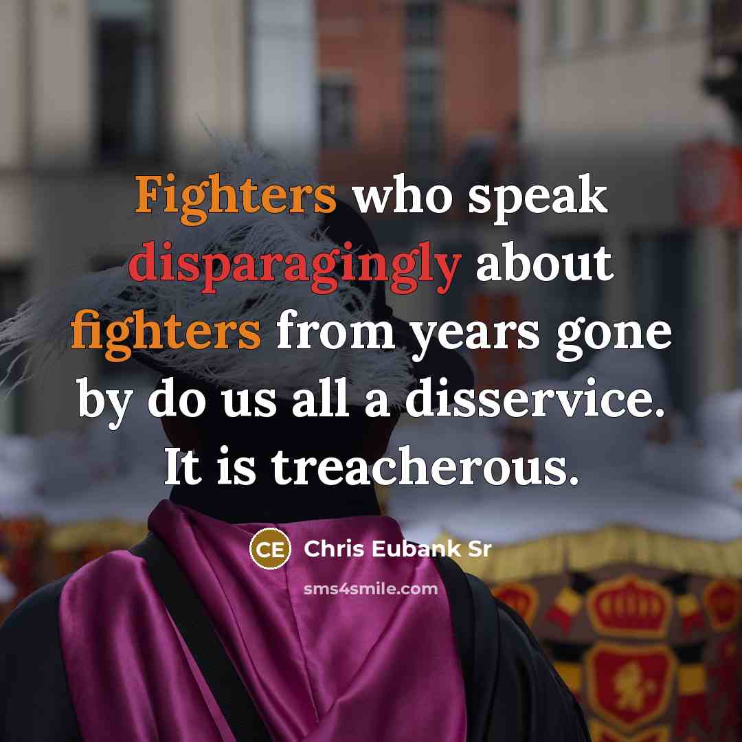 “Fighters who speak disparagingly about fighters from years gone by do us all a disservice. It is treacherous.” quote by Chris Eubank Sr