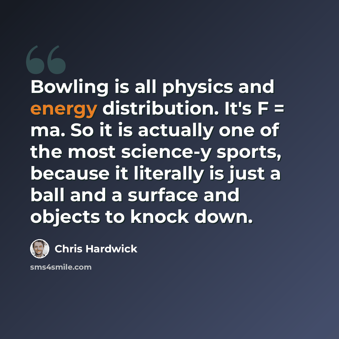 “Bowling is all physics and energy distribution. It's F = ma. So it is actually one of the most science-y sports, because it literally is just a ball and a surface and objects to knock down.” quote by Chris Hardwick