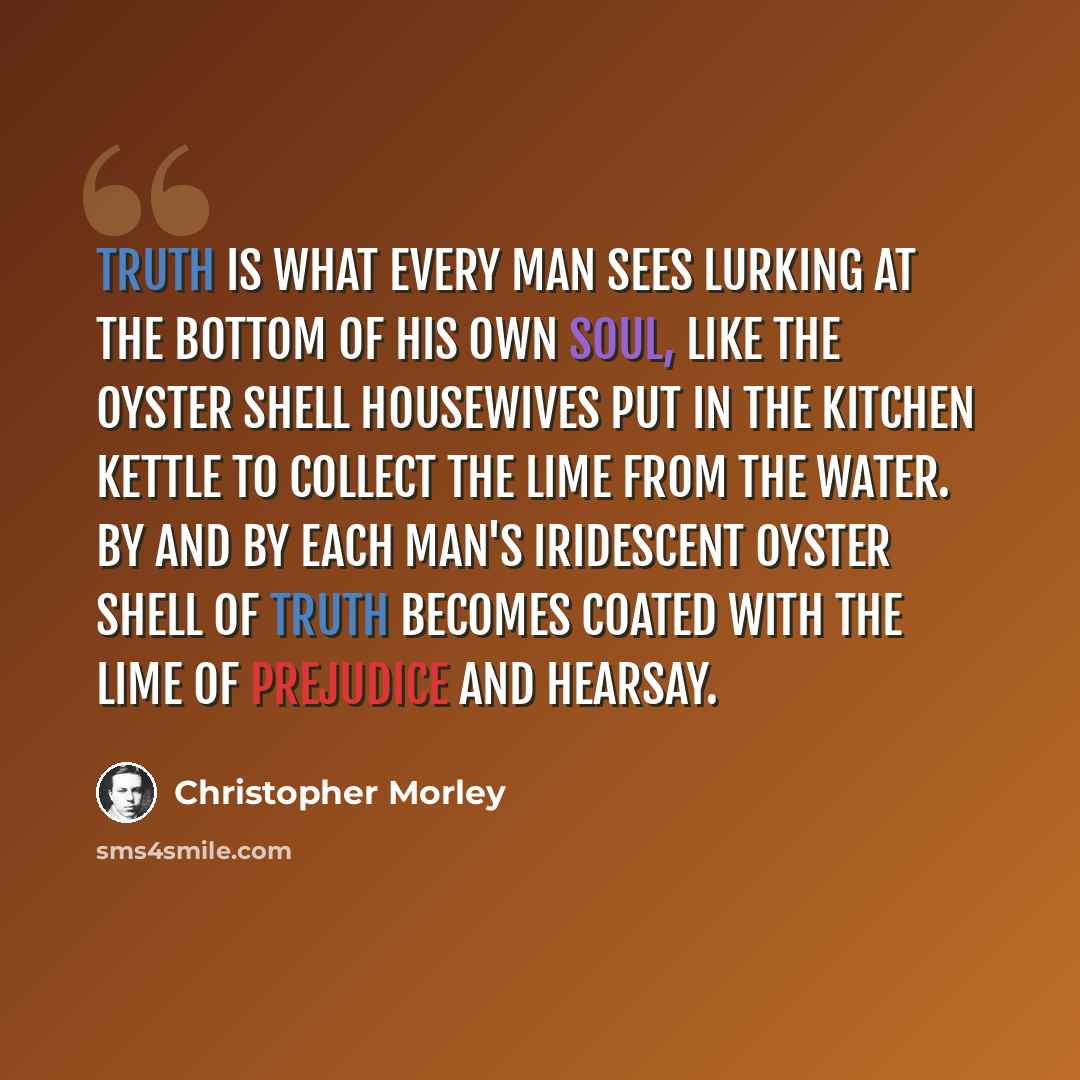 “Truth is what every man sees lurking at the bottom of his own soul, like the oyster shell housewives put in the kitchen kettle to collect the lime from the water. By and by each man's iridescent oyster shell of Truth becomes coated with the lime of prejudice and hearsay.” quote by Christopher Morley