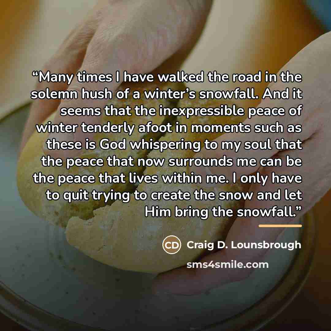 “Many times I have walked the road in the solemn hush of a winter’s snowfall. And it seems that the inexpressible peace of winter tenderly afoot in moments such as these is God whispering to my soul that the peace that now surrounds me can be the peace that lives within me. I only have to quit…” quote by Craig D. Lounsbrough