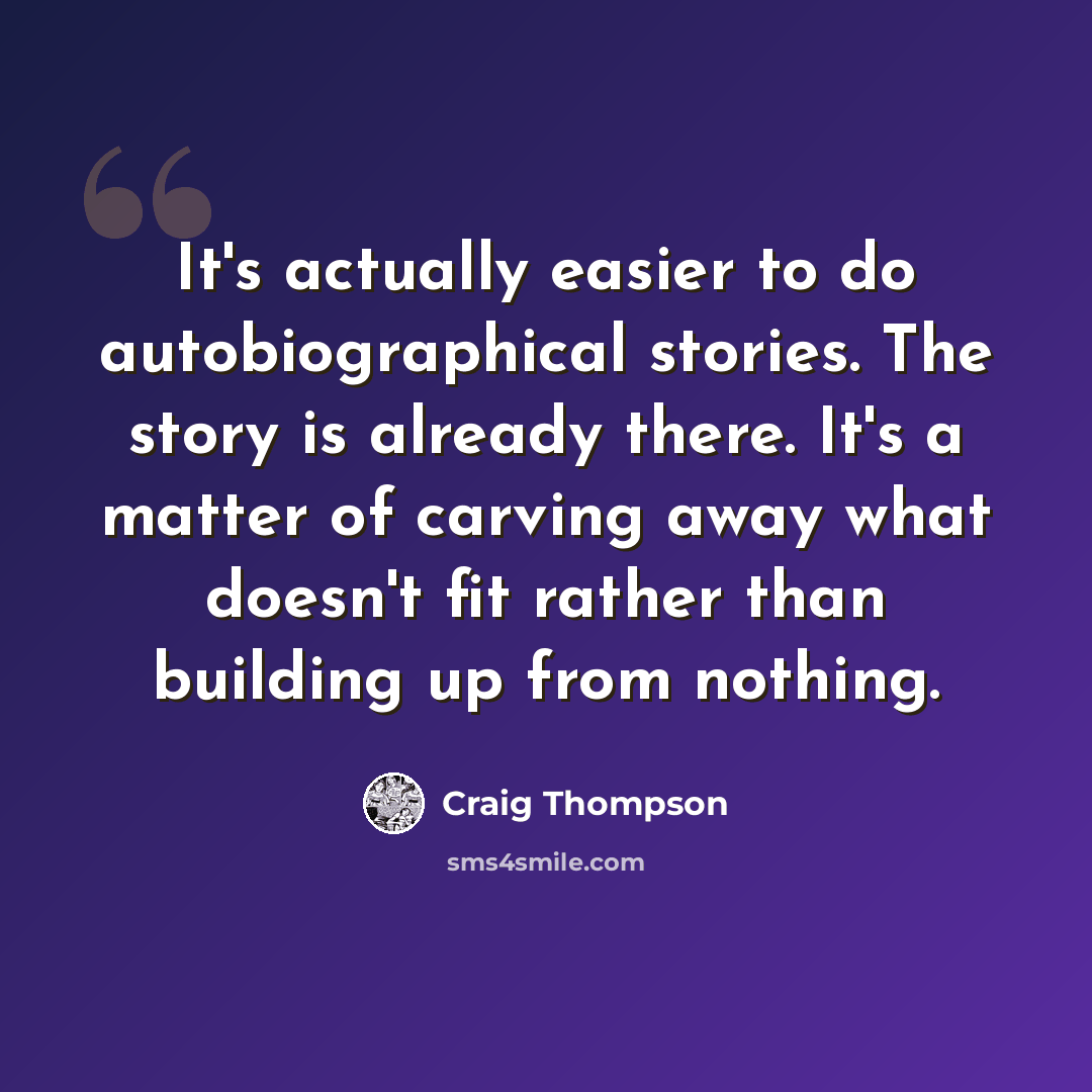 “It's actually easier to do autobiographical stories. The story is already there. It's a matter of carving away what doesn't fit rather than building up from nothing.” quote by Craig Thompson
