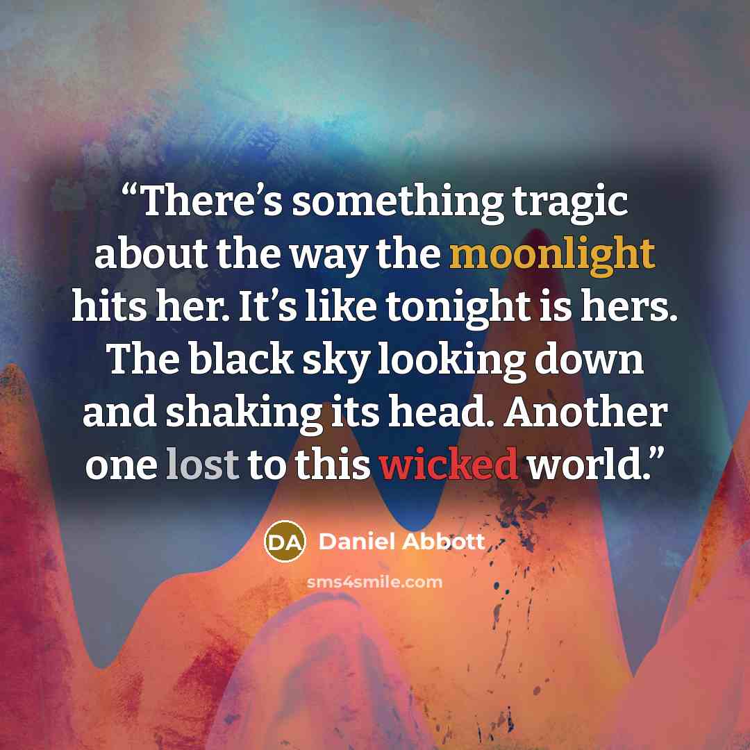 “There’s something tragic about the way the moonlight hits her. It’s like tonight is hers. The black sky looking down and shaking its head. Another one lost to this wicked world.” quote by Daniel Abbott
