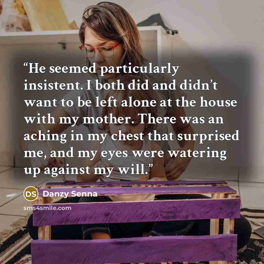 “He seemed particularly insistent. I both did and didn’t want to be left alone at the house with my mother. There was an aching in my chest that surprised me, and my eyes were watering up against my will.” quote by Danzy Senna