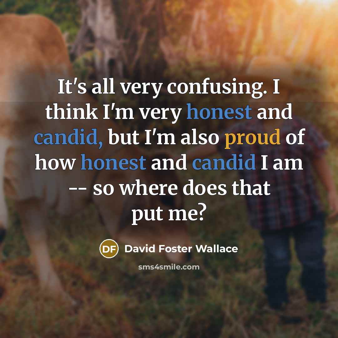 “It's all very confusing. I think I'm very honest and candid, but I'm also proud of how honest and candid I am -- so where does that put me?” quote by David Foster Wallace