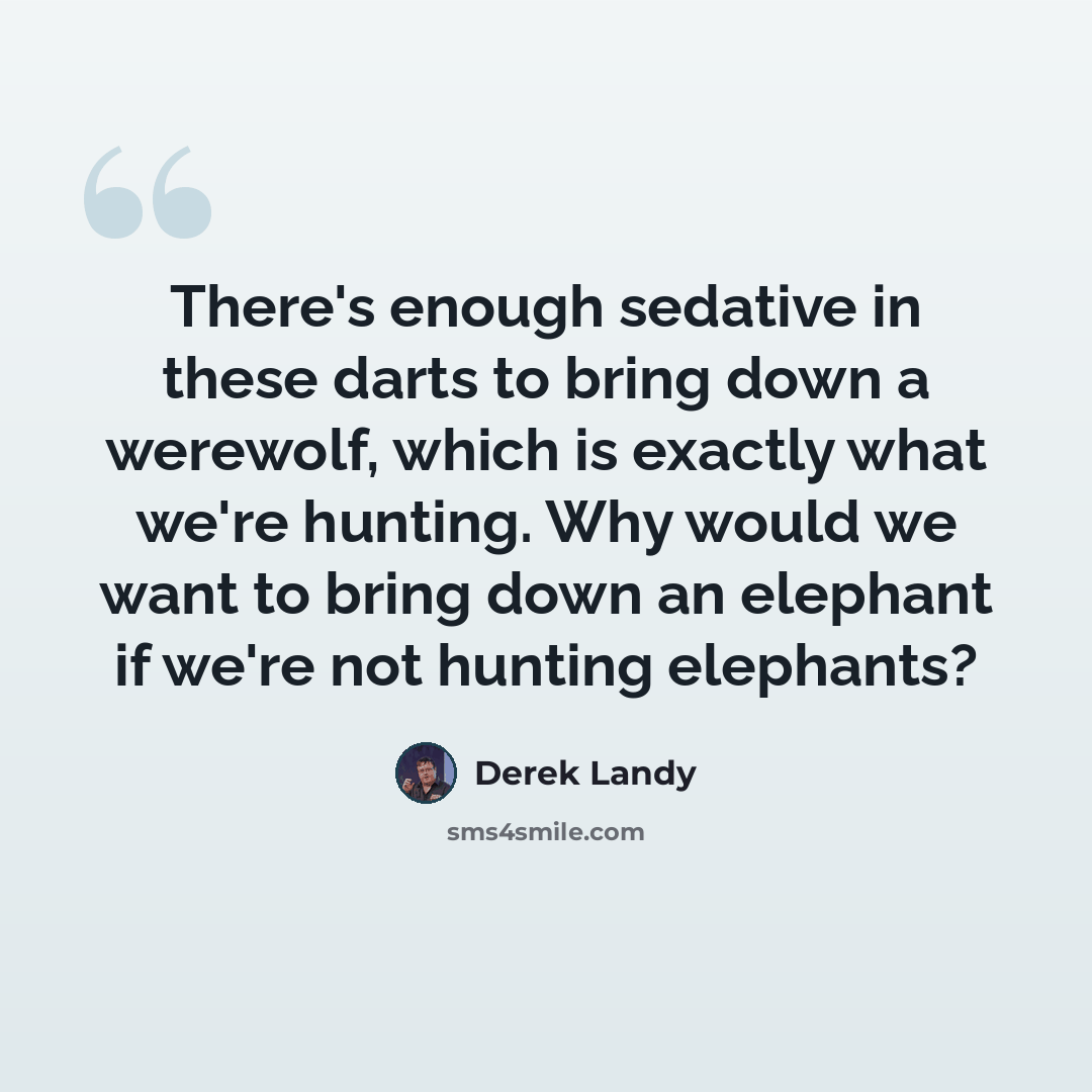 “There's enough sedative in these darts to bring down a werewolf, which is exactly what we're hunting. Why would we want to bring down an elephant if we're not hunting elephants?” quote by Derek Landy