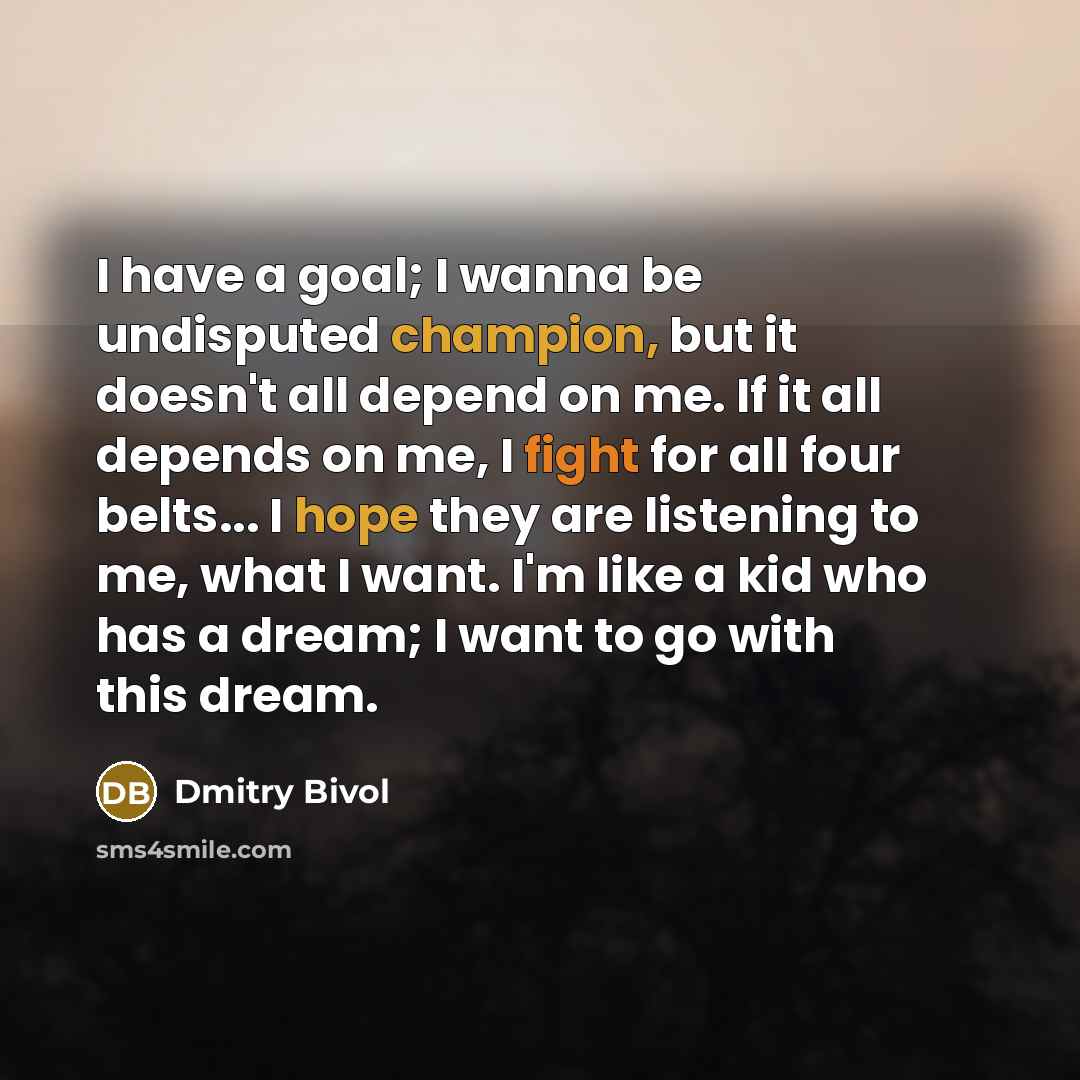 “I have a goal; I wanna be undisputed champion, but it doesn't all depend on me. If it all depends on me, I fight for all four belts... I hope they are listening to me, what I want. I'm like a kid who has a dream; I want to go with this dream.” quote by Dmitry Bivol
