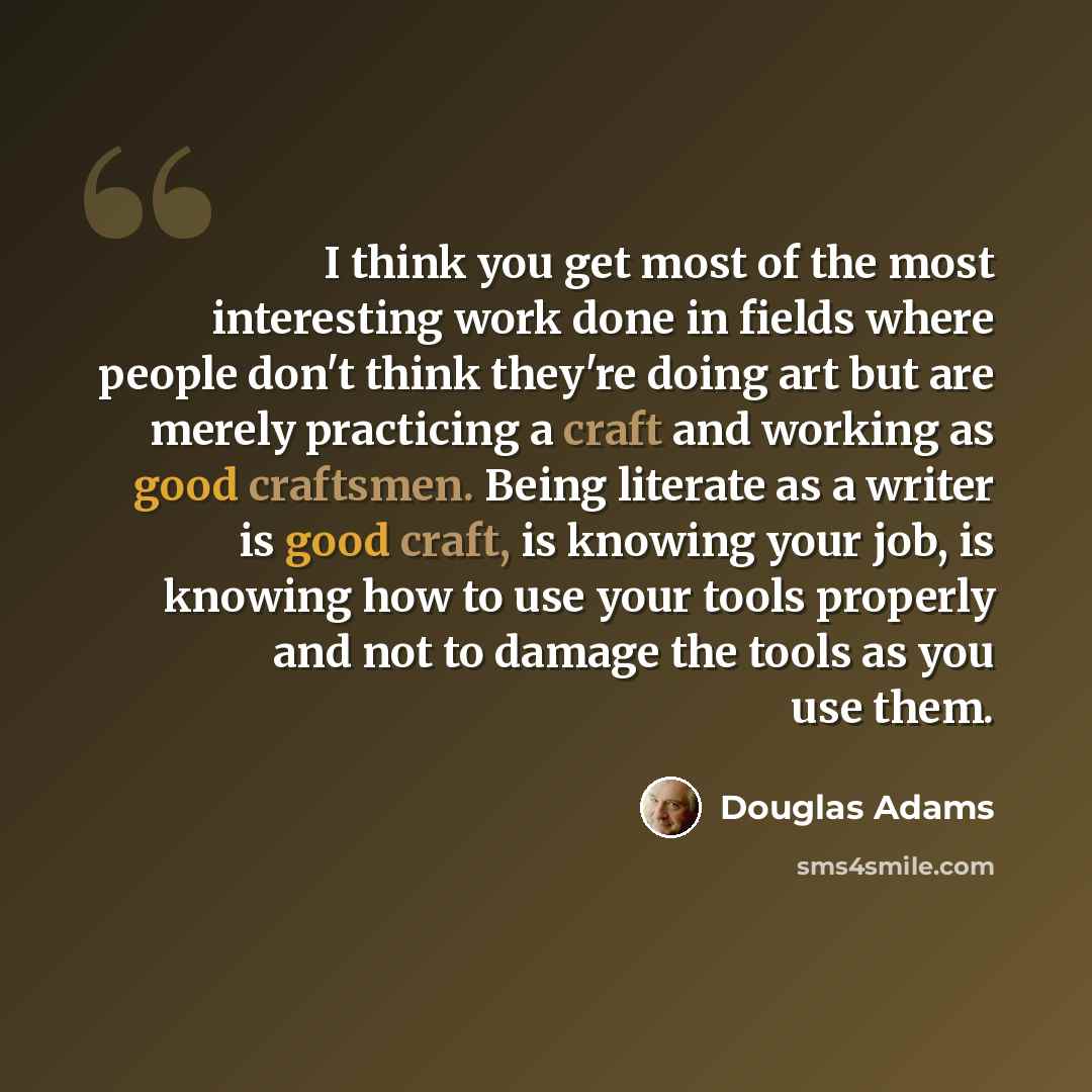 “I think you get most of the most interesting work done in fields where people don't think they're doing art but are merely practicing a craft and working as good craftsmen. Being literate as a writer is good craft, is knowing your job, is knowing how to use your tools properly and not to damage…” quote by Douglas Adams