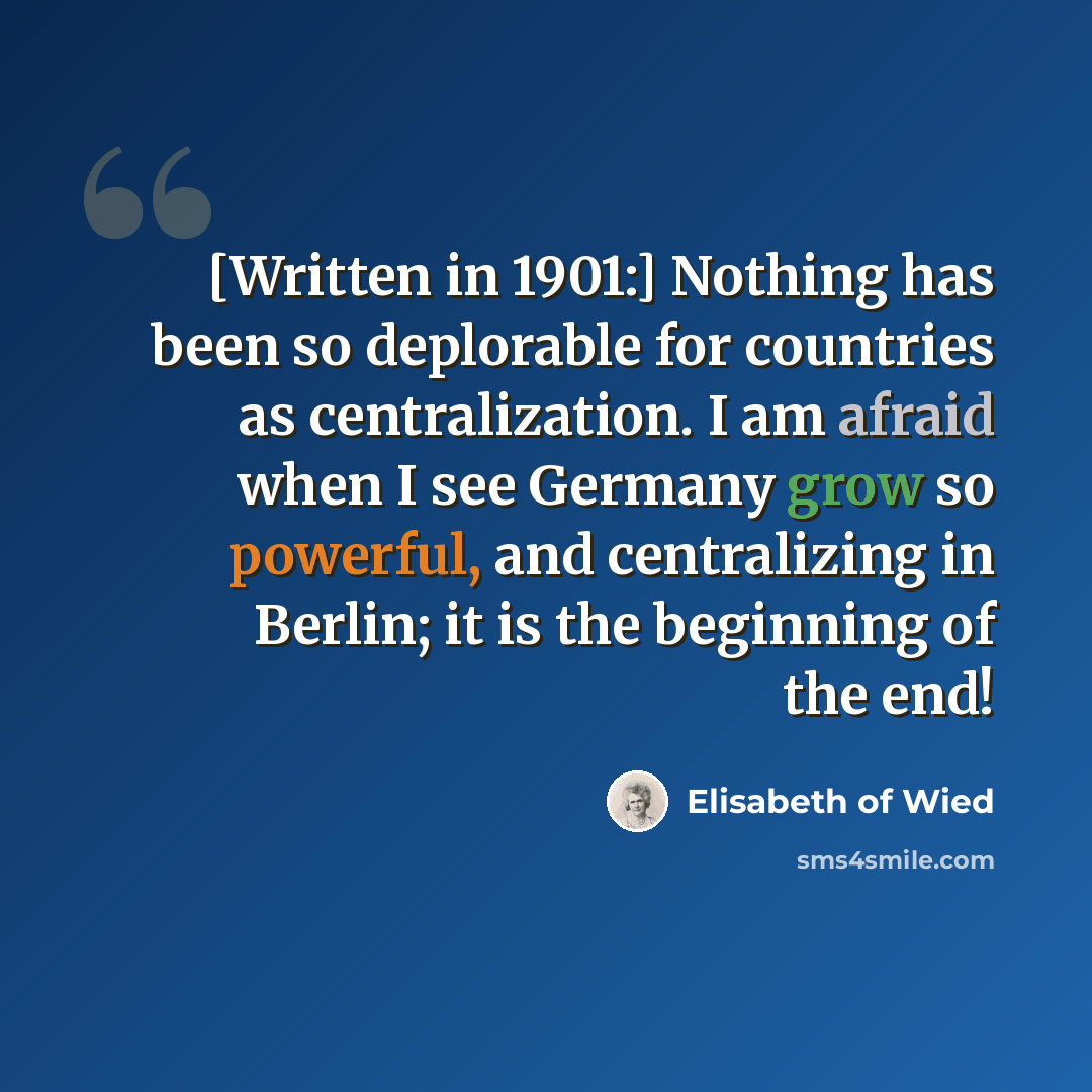 “[Written in 1901:] Nothing has been so deplorable for countries as centralization. I am afraid when I see Germany grow so powerful, and centralizing in Berlin; it is the beginning of the end!” quote by Elisabeth of Wied