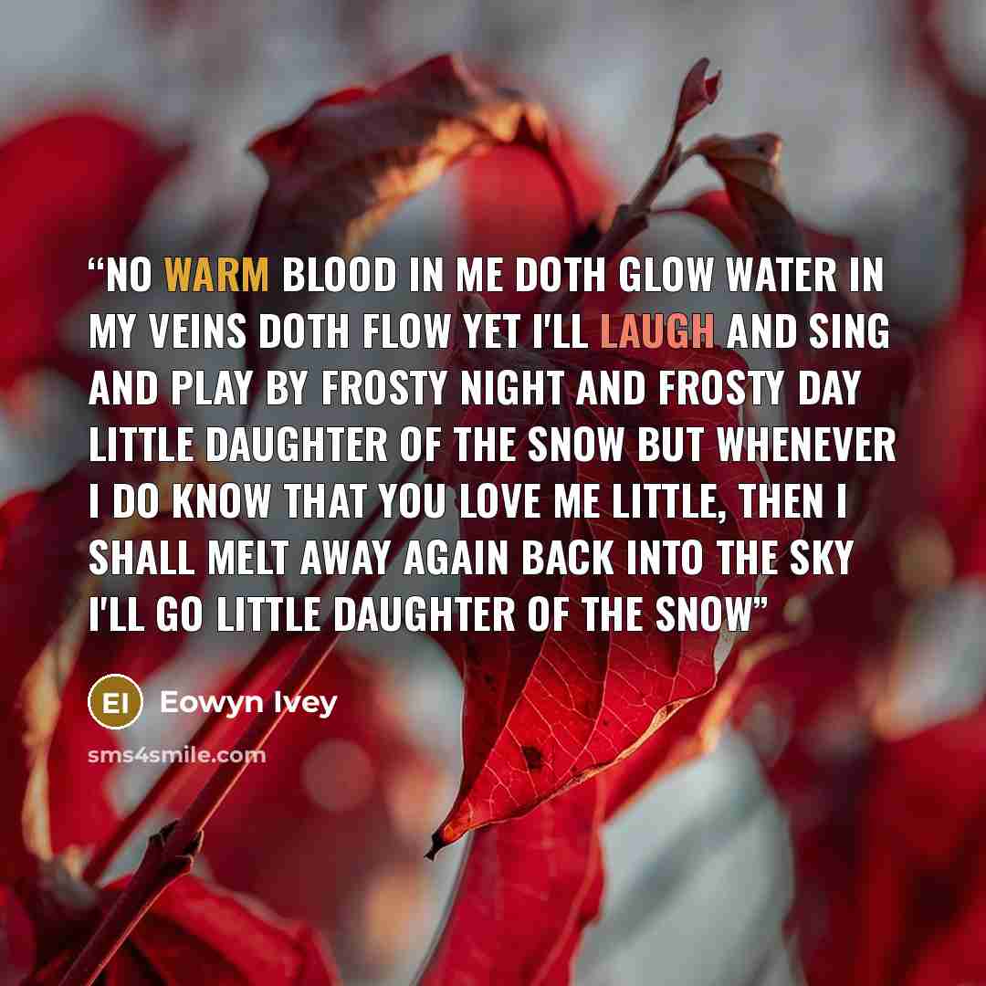 “No warm blood in me doth glow Water in my veins doth flow Yet I'll laugh and sing and play By frosty night and frosty day Little daughter of the snow But whenever I do know That you love me little, then I shall melt away again Back into the sky I'll go Little daughter of the snow” quote by Eowyn Ivey