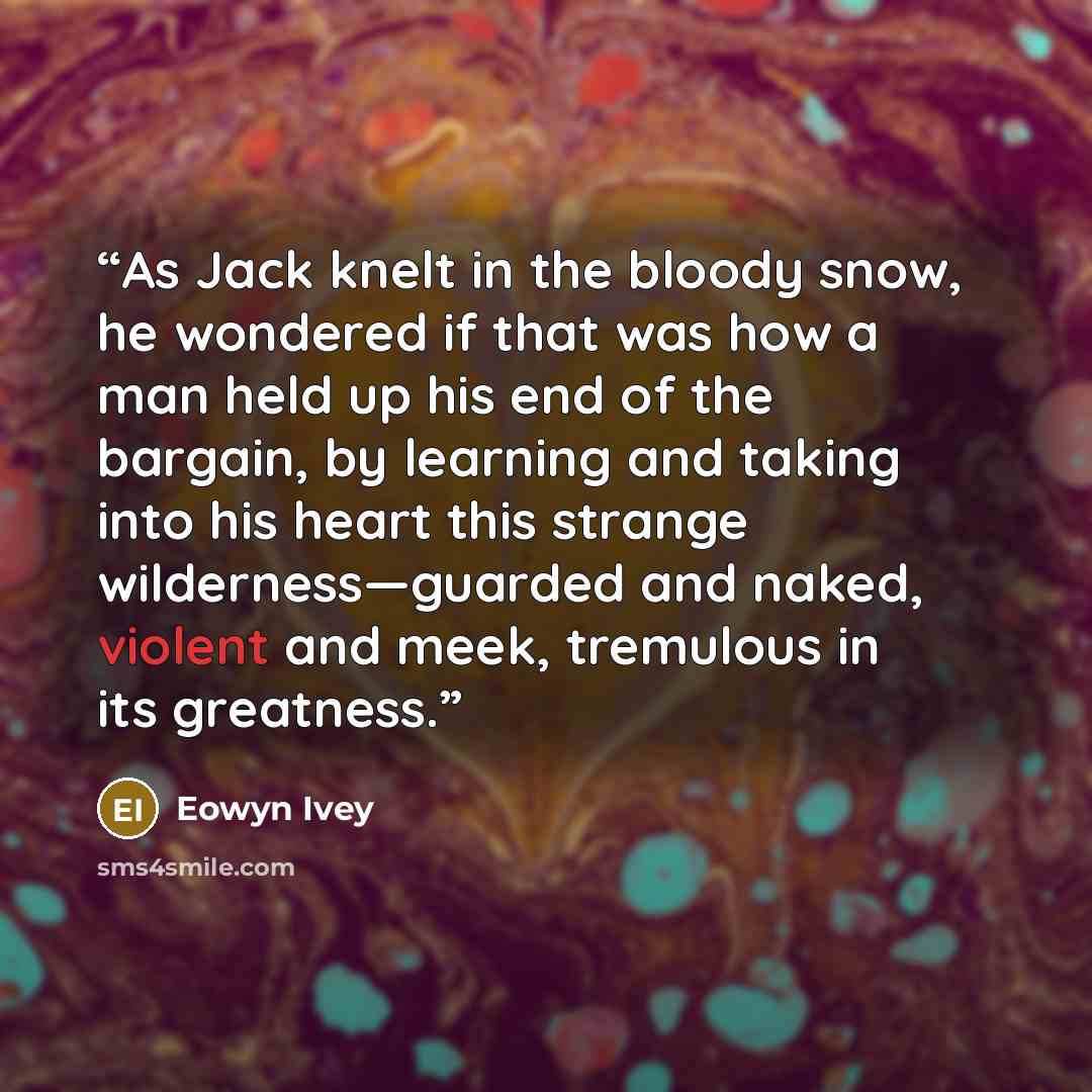 “As Jack knelt in the bloody snow, he wondered if that was how a man held up his end of the bargain, by learning and taking into his heart this strange wilderness—guarded and naked, violent and meek, tremulous in its greatness.” quote by Eowyn Ivey