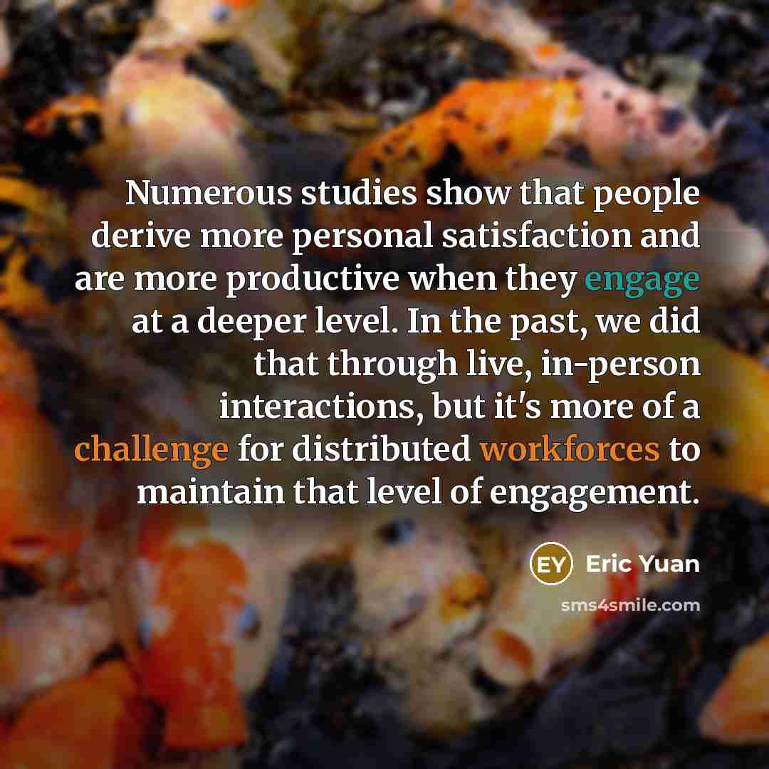 “Numerous studies show that people derive more personal satisfaction and are more productive when they engage at a deeper level. In the past, we did that through live, in-person interactions, but it's more of a challenge for distributed workforces to maintain that level of engagement.” quote by Eric Yuan