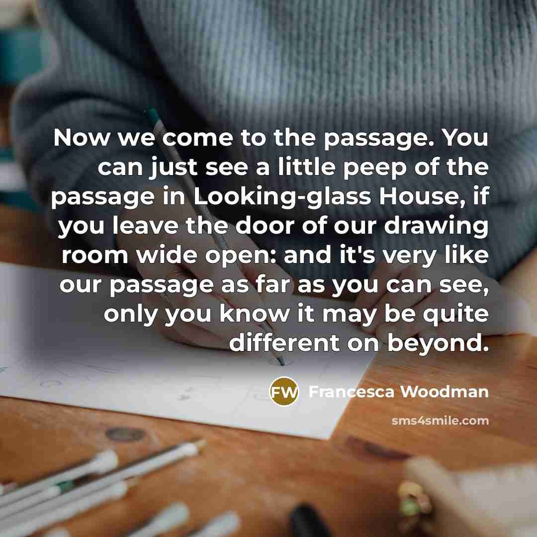 “Now we come to the passage. You can just see a little peep of the passage in Looking-glass House, if you leave the door of our drawing room wide open: and it's very like our passage as far as you can see, only you know it may be quite different on beyond.” quote by Francesca Woodman