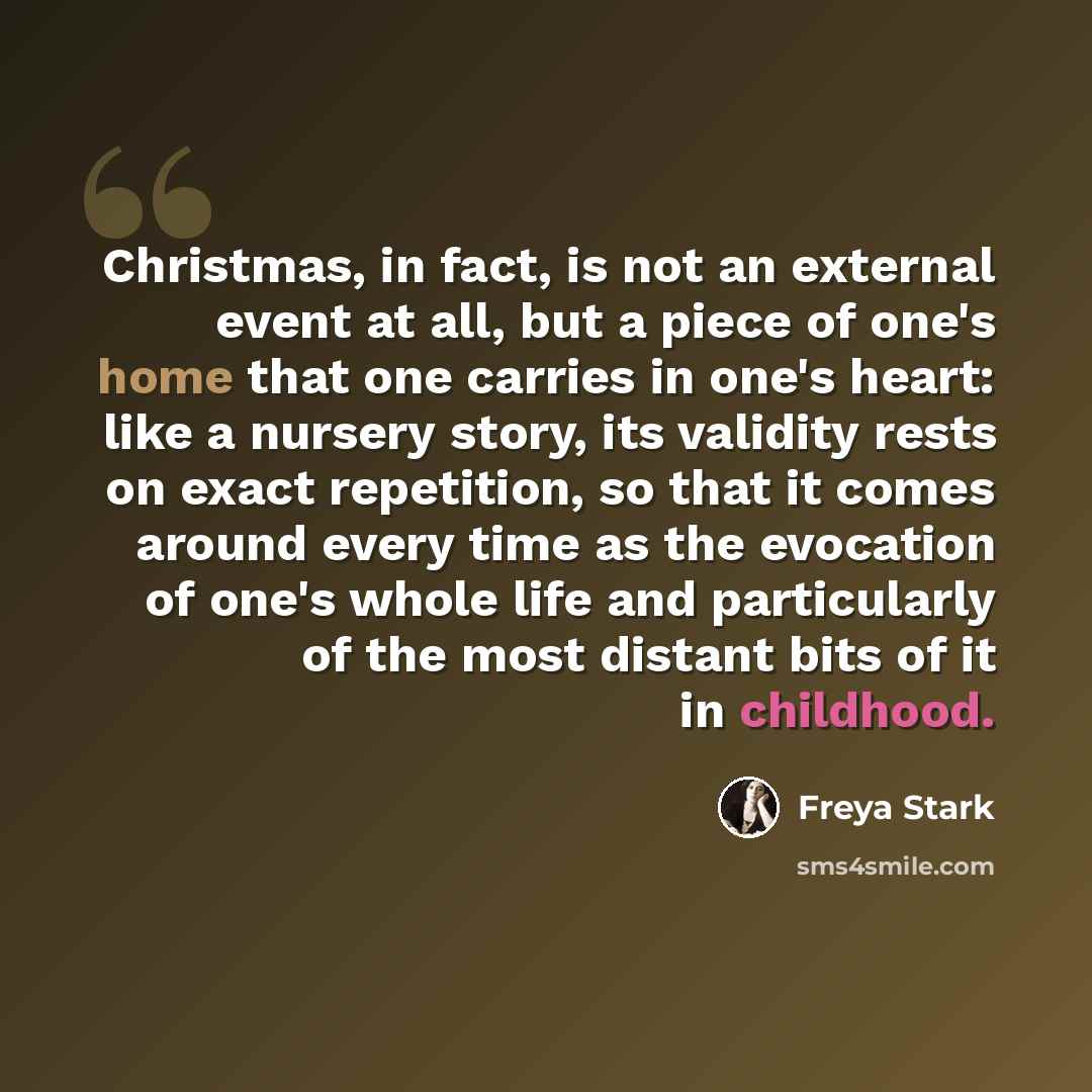 “Christmas, in fact, is not an external event at all, but a piece of one's home that one carries in one's heart: like a nursery story, its validity rests on exact repetition, so that it comes around every time as the evocation of one's whole life and particularly of the most distant bits of it in…” quote by Freya Stark
