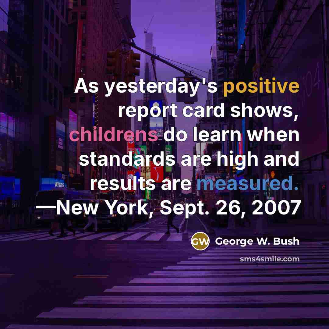 “As yesterday's positive report card shows, childrens do learn when standards are high and results are measured. —New York, Sept. 26, 2007” quote by George W. Bush