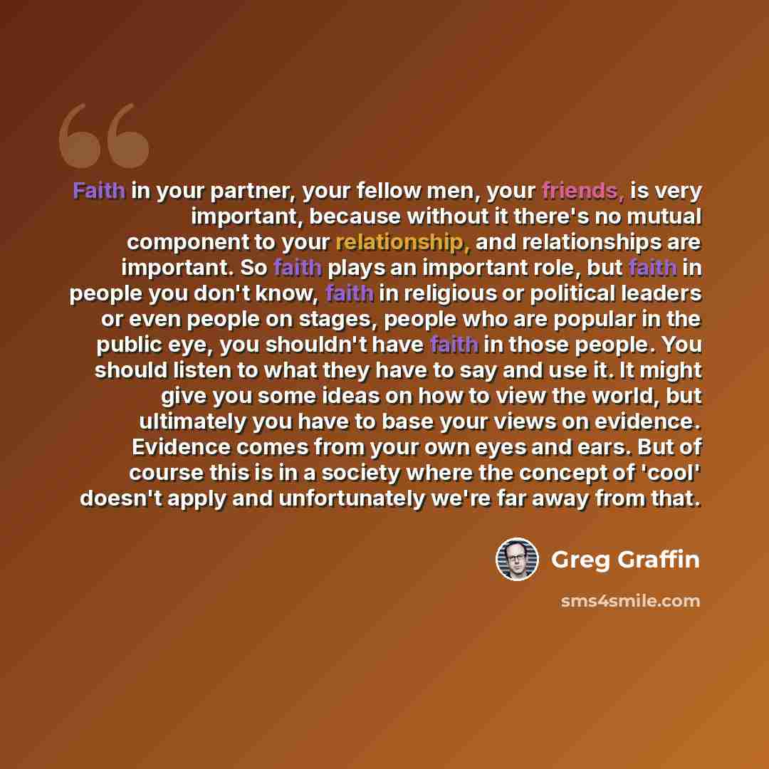 “Faith in your partner, your fellow men, your friends, is very important, because without it there's no mutual component to your relationship, and relationships are important. So faith plays an important role, but faith in people you don't know, faith in religious or political leaders or even…” quote by Greg Graffin