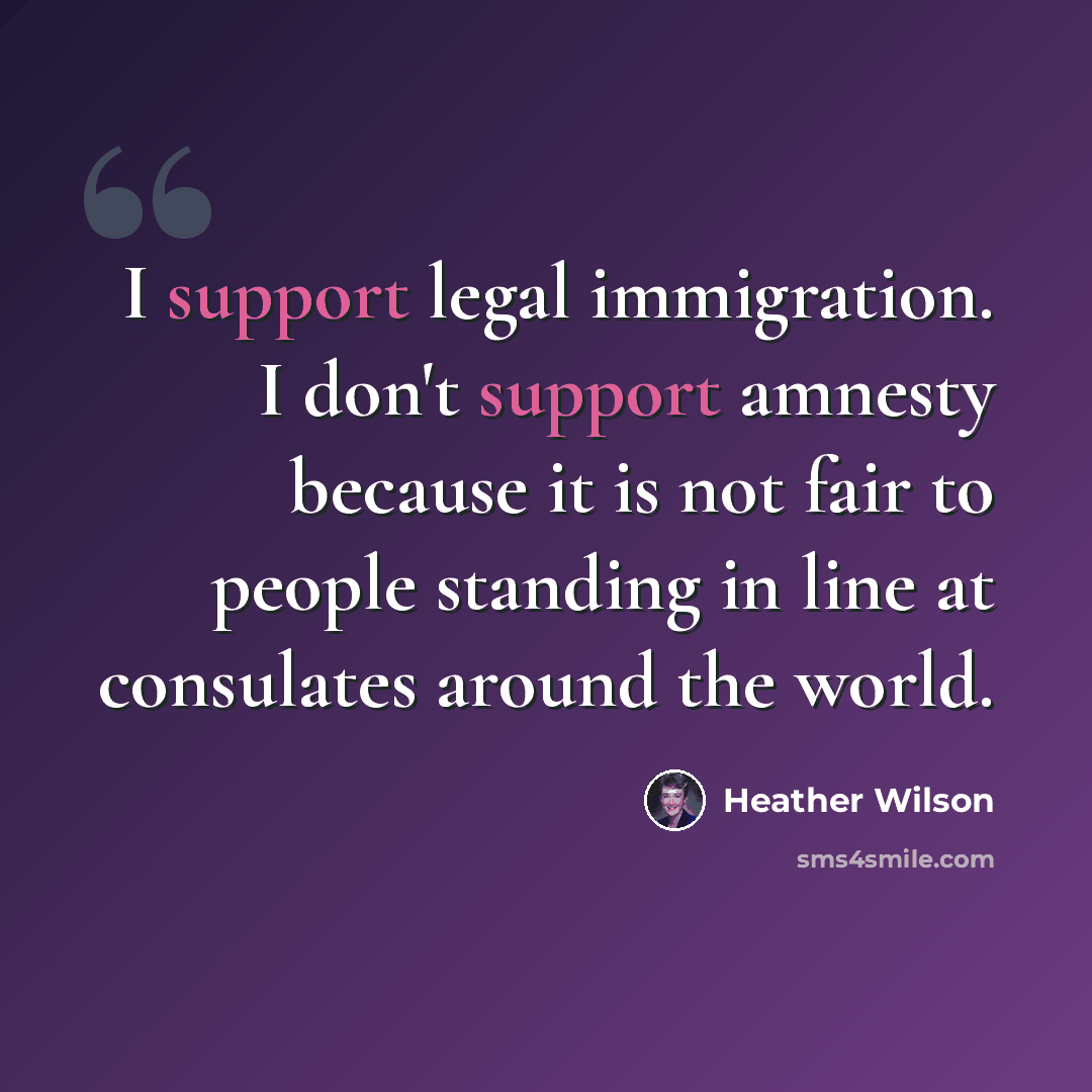 “I support legal immigration. I don't support amnesty because it is not fair to people standing in line at consulates around the world.” quote by Heather Wilson