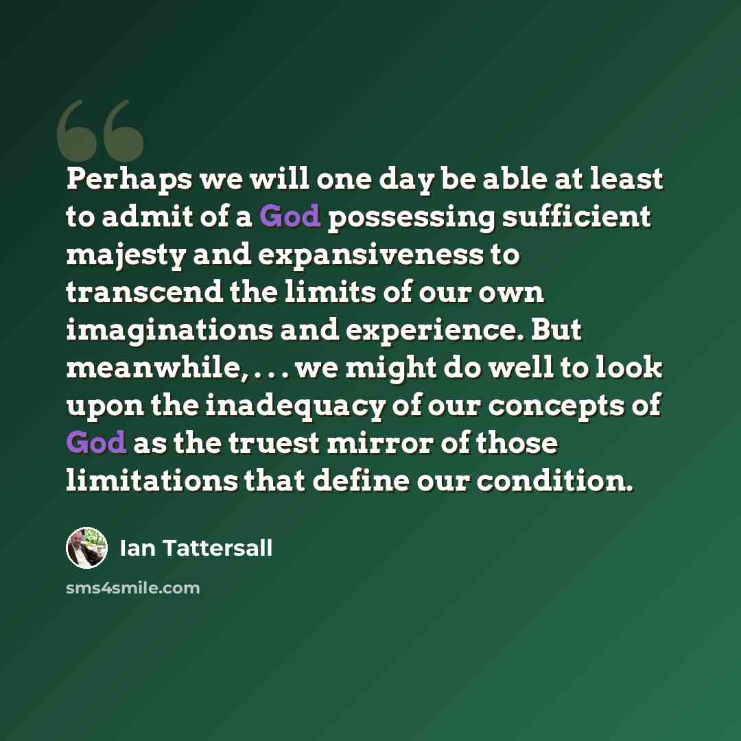 “Perhaps we will one day be able at least to admit of a God possessing sufficient majesty and expansiveness to transcend the limits of our own imaginations and experience. But meanwhile, . . . we might do well to look upon the inadequacy of our concepts of God as the truest mirror of those…” quote by Ian Tattersall