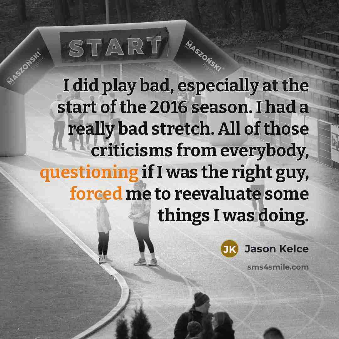 “I did play bad, especially at the start of the 2016 season. I had a really bad stretch. All of those criticisms from everybody, questioning if I was the right guy, forced me to reevaluate some things I was doing.” quote by Jason Kelce