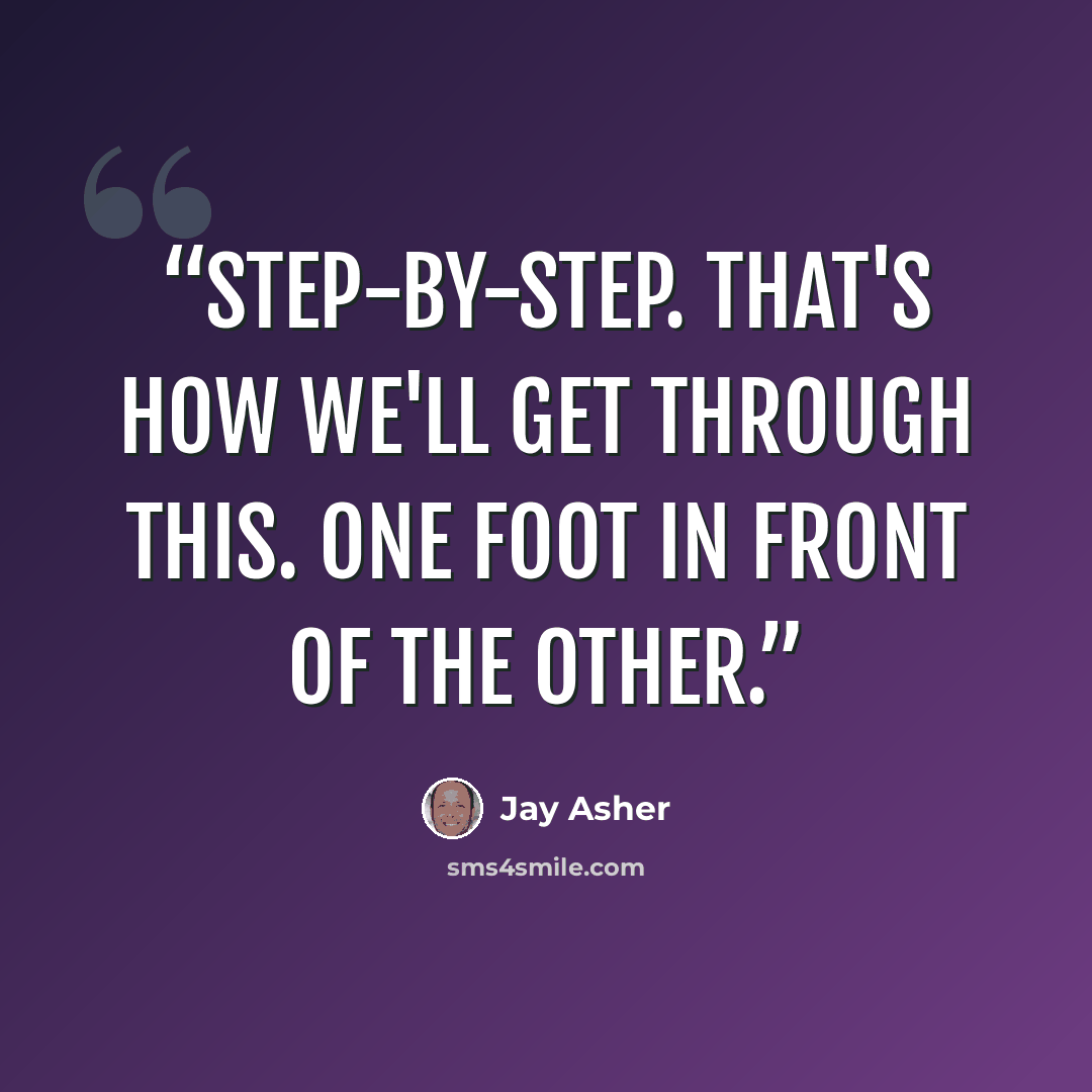 “Step-by-step. That's how we'll get through this. One foot in front of the other.” quote by Jay Asher