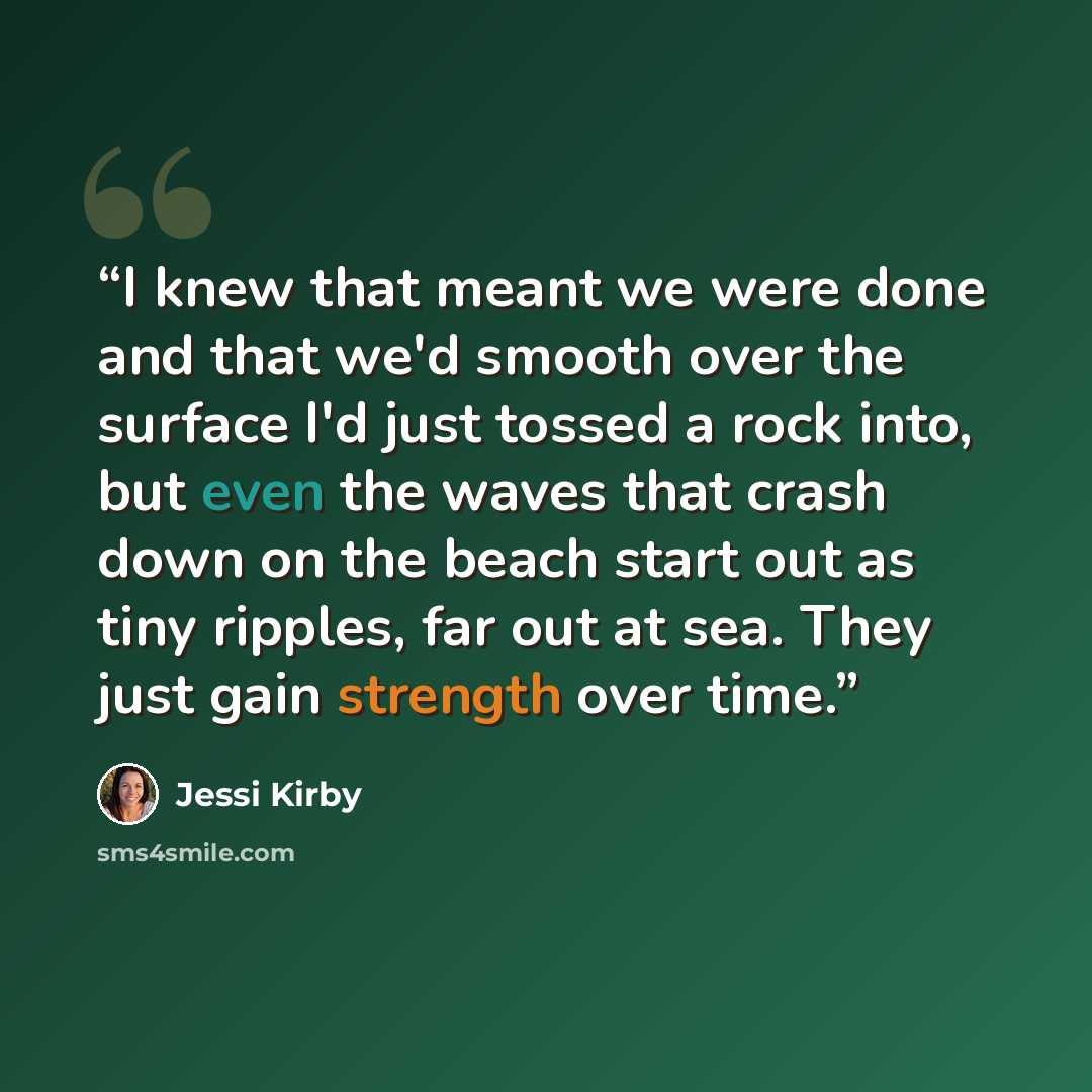 “I knew that meant we were done and that we'd smooth over the surface I'd just tossed a rock into, but even the waves that crash down on the beach start out as tiny ripples, far out at sea. They just gain strength over time.” quote by Jessi Kirby