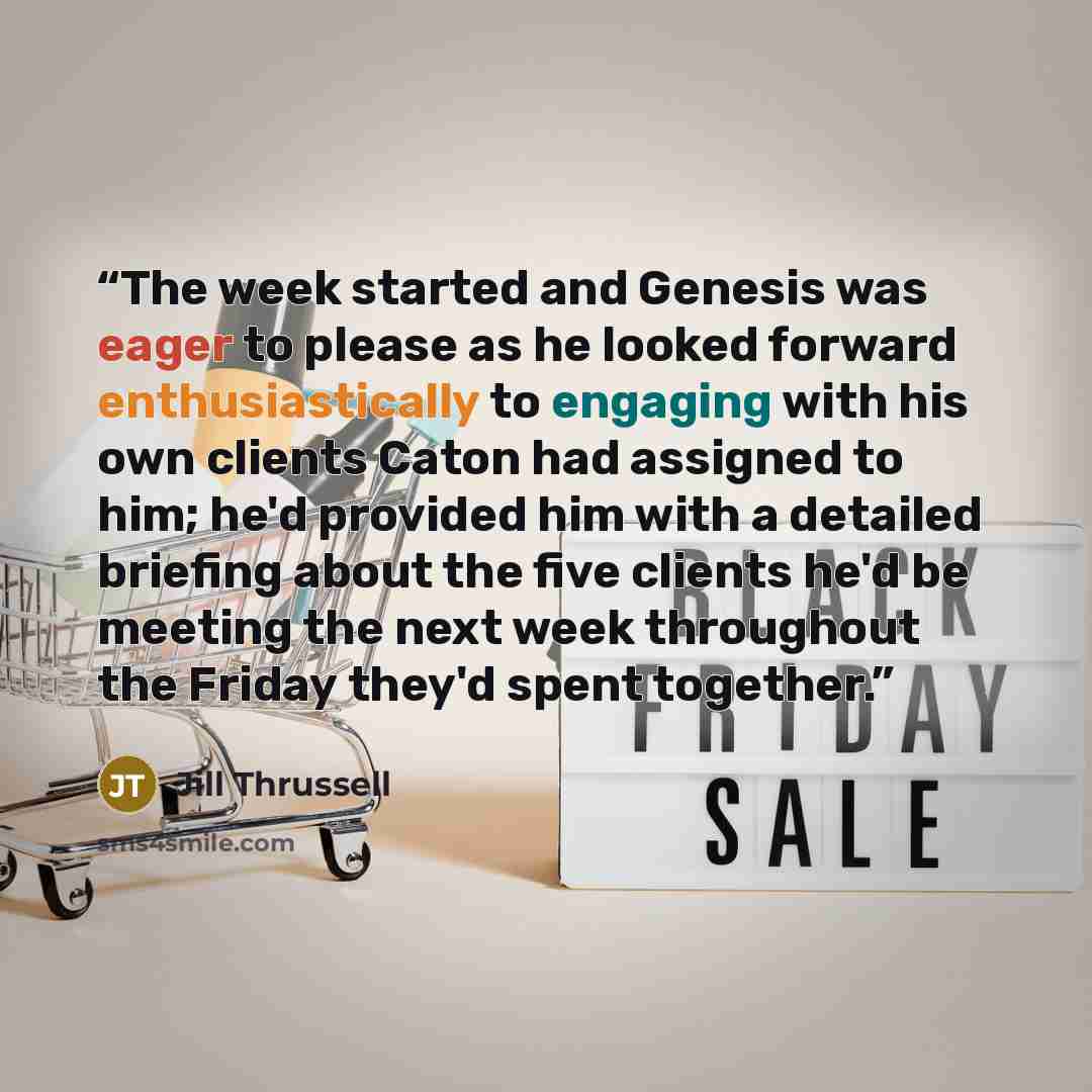 “The week started and Genesis was eager to please as he looked forward enthusiastically to engaging with his own clients Caton had assigned to him; he'd provided him with a detailed briefing about the five clients he'd be meeting the next week throughout the Friday they'd spent together.” quote by Jill Thrussell
